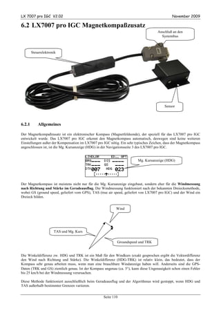 LX 7007 pro IGC V2.02                                                                         November 2009

6.2 LX7007 pro IGC Magnetkompaßzusatz
                                                                                     Anschluß an den
                                                                                       Systembus



        Steuerelektronik




                                                                                         Sensor



6.2.1       Allgemeines

Der Magnetkompaßzusatz ist ein elektronischer Kompass (Magnetfeldsonde), der speziell für das LX7007 pro IGC
entwickelt wurde. Das LX7007 pro IGC erkennt den Magnetkompass automatisch, deswegen sind keine weiteren
Einstellungen außer der Kompensation im LX7007 pro IGC nötig. Ein sehr typisches Zeichen, dass der Magnetkompass
angeschlossen ist, ist die Mg. Kursanzeige (HDG) in der Navigationsseite 3 des LX7007 pro IGC.


                                                                         Mg. Kursanzeige (HDG)




Der Magnetkompass ist meistens nicht nur für die Mg. Kursanzeige eingebaut, sondern eher für die Windmessung
nach Richtung und Stärke im Geradeausflug. Die Windmessung funktioniert nach der bekannten Dreiecksmethode,
wobei GS (ground speed, geliefert vom GPS), TAS (true air speed, geliefert von LX7007 pro IGC) und der Wind ein
Dreieck bilden.


                                                           Wind




                      TAS und Mg. Kurs

                                                            Groundspeed und TRK


Die Winkeldifferenz zw. HDG und TRK ist ein Maß für den Windkurs (exakt gesprochen ergibt die Vektordifferenz
den Wind nach Richtung und Stärke). Die Winkeldifferenz (HDG-TRK) ist relativ klein, das bedeutet, dass der
Kompass sehr genau arbeiten muss, wenn man eine brauchbare Windanzeige haben will. Anderseits sind die GPS-
Daten (TRK und GS) ziemlich genau. Ist der Kompass ungenau (ca. 5°), kann diese Ungenauigkeit schon einen Fehler
bis 25 km/h bei der Windmessung verursachen.

Diese Methode funktioniert ausschließlich beim Geradeausflug und der Algorithmus wird gestoppt, wenn HDG und
TAS außerhalb bestimmter Grenzen variieren.


                                                   Seite 110
 
