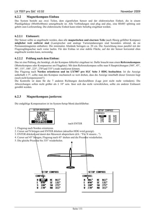 LX 7007 pro IGC V2.02                                                                             November 2009

6.2.2      Magnetkompass Einbau
Das System besteht aus zwei Teilen, dem eigentlichen Sensor und der elektronischen Einheit, die in einem
Plastikgehäuse (80x60x40mm) untergebracht ist. Alle Verbindungen sind plug and play, eine RS485 splitting unit
gehört zum Lieferumfang. Die elektronische Einheit kann relativ beliebig eingebaut werden.


6.2.2.1   Einbauort:
Der Sensor sollte so angebracht werden, dass alle magnetischen und eisernen Teile (auch flüssig gefüllter Kompass)
möglichst weit entfernt sind (Lautsprecher und analoge Variorundanzeigen sind besonders störend, da sie
Permanentmagneten enthalten). Die minimalen Abstände betragen ca. 20 cm. Die Ausrichtung muss parallel mit der
Flugzeuglängsachse nach vorne laufen. Für den Einbau ist eine stabile Fläche, auf der der Sensor horizontal eben
angebracht werden kann, notwendig.

6.2.2.2   Prüfung nach dem Einbau:
Das ist eine Prüfung, die bestätigt, ob der Kompass fehlerfrei eingebaut ist. Dafür braucht man einen Referenzkompass
(Mutterkompass oder Kompassrose am Flugplatz). Mit dem Referenzkompass sollte man 8 Hauptrichtungen (360°, 45°,
90°, 135°, 180°, 225°, 270°und 335°) exakt markieren können.
Das Flugzeug nach Norden orientieren und im LX7007 pro IGC Seite 3 HDG beobachten. Ist die Anzeige
außerhalb ± 5°, sollte man den Kompass mechanisch so weit drehen, dass die Anzeige innerhalb dieser Grenzen liegt
(noch nicht kompensieren!!)
Die Kontrolle ist dann für die 7 anderen Richtungen durchzuführen (Lage jetzt nicht mehr verändern). Die
Abweichungen sollen nicht größer als ± 10° sein. lässt sich das nicht verwirklichen, sollte ein anderer Einbauort
gewählt werden.


6.2.3      Magnetkompass justieren:

Die endgültige Kompensation ist im System-Setup Menü durchführbar.




                                                 nach ENTER
1. Flugzeug nach Norden orientieren.
2. Cursor auf N bringen und ENTER drücken (aktuelles HDG wird gezeigt).
3. ENTER drücken und damit den Messwert abspeichern (d.h.: “Für N steuere...”)
4. Cursor auf 45° bringen, Flugzeug nach 45° drehen und die Prozedur wiederholen.
5. Die gleiche Prozedur bis 335° wiederholen.




                                                     Seite 111
 