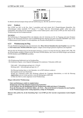 LX 7007 pro IGC V2.02                                                                               November 2009




So ähnlich sieht das Kompass-Setup nach der Kalibrierung aus. Mit ESC das SETUP verlassen.

6.2.4      Endtest:
Das LX7007 pro IGC in die Nav. Seite 3 umschalten und noch einmal alle 8 Hauptrichtungen überprüfen. Die
Abweichungen sollten innerhalb 10-20 (besser 10 !) liegen. Sind die Abweichungen größer, sollte man einen
Einbaufehler oder Fehler bei der Justierung suchen. Ist der Endtest positiv, dann ist das LX7007 pro IGC bereit für die
Windmessung nach der Kompassmethode.

WICHTIG!
Die Kalibrierung ist flugzeugspezifisch, das bedeutet, dass die Justierung nur für ein Flugzeug und einen Kompass
gültig ist. Die Justierungs-Parameter sind im EEPROM-Speicher abgelegt und gehen nach INIT MEMORY oder einem
Li-Batterietausch nicht verloren. Es wird empfohlen, die Prozedur einmal jährlich zu wiederholen

6.2.5      Windmessung im Flug
Für eine Windmessung braucht man eine bestimmte Zeit. Diese Zeit (in Sekunden) bis zum Ergebnis muss der Pilot
im INIT-Menü unter WIND/COMPASS eingeben. Längere Zeiten bringen genauere Ergebnisse und umgekehrt.

Will der Pilot die Windmessung mit dem Kompass benutzen, so muss er in einem der drei Nav.-Menüs (APT, TSK, TP)
die Wind-Eingabe anwählen (einfach auf der Nav-Seite ENTER drücken, den Cursor auf WIND bringen und nochmals
ENTER drücken) und COMPASS auswählen.

WICHTIG !

- Die Windmessung funktioniert nur im Geradeausflug
- Die Kalkulation beginnt, wenn folgende Bedingungen für mindestens 5 Sekunden erfüllt sind:

     Fahrt stabil – Schwankungen geringer als ± 10 km/h
     Richtung stabil – Schwankungen geringer als ± 5°

     Die Messung benötigt dann so viele Sekunden, wie in INIT definiert worden ist
     Das Ergebnis ist der neue Windvektor
     Werden die Toleranzen (Fahrt oder Richtung) während des Vorganges überschritten, so wird die Messung
     abgebrochen und erst wieder gestartet, wenn die Bedingungen erfüllt sind.
     Je höher die Fahrt ist, desto ungenauer ist die Windmessung.

Fliegen während der Windmessung:

   Fahrt und Richtung so stabil wie möglich halten
   Windanzeige unten links (Hauptnavigationsseite) beobachten
   WAIT bedeutet, dass die Bedingungen für die Windmessung erfüllt sind (dauert 5 Sekunden)
   Wenn die Messung aktiv ist, läuft der Zähler, z.B. 15,14…. Das ist die Restzeit in Sekunden bis zum Ergebnis.
   Ist die Windmessungsprozedur richtig abgelaufen, erfolgt ein Windupdate.

Hinweis: bitte prüfen Sie, ob die Einstellung Mg.V. im LX7007 pro IGC korrekt vorgenommen wurde (Kapitel
3.3.1.1)




                                                      Seite 112
 