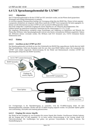LX 7007 pro IGC V2.02                                                                             November 2009

  6.4 LX Sprachausgabemodul für LX7007
  6.4.1      Allgemeines
  Das LX Sprachausgabemodul ist für das LX7007 pro IGC entwickelt worden, um den Piloten durch gesprochene
  Warnungen und wichtige Informationen zu entlasten.
  Es wird kein separater Stromanschluss benötigt, die Versorgung erfolgt über den RS485 Bus. Ebenso ist kein separater
  Lautsprecher erforderlich, der integrierte Audio Mixer macht den LX7007 Vario-Lautsprecher für beide zugänglich. Es
  können sowohl Informationen aus dem LX7007 als auch aus dem FLARM gesprochen werden.
  Das Gerät verfügt über 3 zusätzliche Eingänge für externe Abgriffe wie z.B. Fahrwerk oder Klappenstatus. Das
  Gehäuse besteht aus mattschwarz lackiertem Aluminium mit den Abmessungen 55 x 22 x 75 mm.
  Der eingebaute SD-Kartenleser ermöglicht einige Einstellungen und Adaptionen an Bedürfnisse und Wünsche des
  Piloten über SD-Karte. Jedes Sprachausgabemodul wird mit einer bereits vorinstallierten SD-Karte ausgeliefert. Nahezu
  alle SD-Karten können verwendet werden. Die SD-Karte muß FAT formatiert sein, FAT32 formatierte Karten
  funktionieren nicht.

  6.4.2      Einbau

  6.4.2.1   Anschluss an das LX7007 pro IGC
  Das Sprachausgabemodul wird direkt an eine freie Schnittstelle des RS4585 Bus angeschlossen, hierfür dient der SubD
  9pol Anschlußstecker. Sollte kein Steckplatz mehr frei sein, bitte einen RS485 Splitter ordern. Der Lautsprecher des
  LX7007 wird einfach umgesteckt. Stromversorgung für das Modul und Datenaustausch zwischen LX7007 und
  Sprachausgabe erfolgt über den RS485 Systembus.


    An LX 7007 Lautsprecherausgang

RS485 Systembus




                        Eingänge für
                      externe Abgriffe                     Zum LX7007 Lautsprecher




               Flarm Splitter




                                                                                                LX7007 mit Flarm



  Um Verzögerungen in der Datenübertragung zu vermeiden, wird der FLARM-Ausgang direkt mit dem
  Sprachausgabemodul verbunden. Hierfür muß der FLARM-Ausgang aufgeteilt werden. Ein passender Splitter gehört
  zum Lieferumfang. Alle Kabel sind eindeutig gekennzeichnet.

  6.4.2.2   Eingänge für externe Abgriffe
  Das Modul hat drei Eingänge (je zwei Kontakte) für externe Signale über Schalter. Geschlossener Schalter bedeutet,
  daß der Eingang aktiv ist und umgekehrt. Es ist keine externe Stromversorgung in der Leitung erlaubt (z.B.
  Fahrwerkswarnung)! Die Ausführungen hier gelten, mit gewissen Unterschieden, für beide Versionen. Die
  Standardbelegung ist:

                                                       Seite 116
 