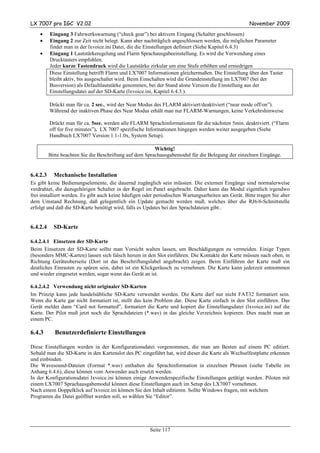 LX 7007 pro IGC V2.02                                                                               November 2009
    •     Eingang 3 Fahrwerkswarnung (“check gear”) bei aktivem Eingang (Schalter geschlossen)
    •     Eingang 2 zur Zeit nicht belegt. Kann aber nachträglich angeschlossen werden, die möglichen Parameter
          findet man in der lxvoice.ini Datei, die die Einstellungen definiert (Siehe Kapitel 6.4.3)
    •     Eingang 1 Lautstärkeregelung und Flarm Sprachausgabeeinstellung. Es wird die Verwendung eines
          Drucktasters empfohlen.
          Jeder kurze Tastendruck wird die Lautstärke zirkular um eine Stufe erhöhen und erniedrigen
          Diese Einstellung betrifft Flarm und LX7007 Informationen gleichermaßen. Die Einstellung über den Taster
          bleibt aktiv, bis ausgeschaltet wird. Beim Einschalten wird die Grundeinstellung im LX7007 (bei der
          Busversion) als Defaultlautstärke genommen, bei der Stand alone Version die Einstellung aus der
          Einstellungsdatei auf der SD-Karte (lxvoice.ini, Kapitel 6.4.3.).

          Drückt man für ca. 2 sec., wird der Near Modus des FLARM aktiviert/deaktiviert (“near mode off/on”).
          Während der inaktiven Phase des Near Modus erhält man nur FLARM-Warnungen, keine Verkehrshinweise

          Drückt man für ca. 5sec. werden alle FLARM Sprachinformationen für die nächsten 5min. deaktiviert. (“Flarm
          off for five minutes”). LX 7007 spezifische Informationen hingegen werden weiter ausgegeben (Siehe
          Handbuch LX7007 Version 1.1-1.0x, System Setup).

                                                          Wichtig!
          Bitte beachten Sie die Beschriftung auf dem Sprachausgabemodul für die Belegung der einzelnen Eingänge.


6.4.2.3     Mechanische Installation
Es gibt keine Bedienungselemente, die dauernd zugänglich sein müssten. Die externen Eingänge sind normalerweise
verdrahtet, die dazugehörigen Schalter in der Regel im Panel angebracht. Daher kann das Modul eigentlich irgendwo
frei installiert werden. Es gibt auch keine häufigen oder periodischen Wartungsarbeiten am Gerät. Bitte tragen Sie aber
dem Umstand Rechnung, daß gelegentlich ein Update gemacht werden muß, welches über die RJ6/6-Schnittstelle
erfolgt und daß die SD-Karte benötigt wird, falls es Updates bei den Sprachdateien gibt..


6.4.2.4     SD-Karte

6.4.2.4.1 Einsetzen der SD-Karte
Beim Einsetzen der SD-Karte sollte man Vorsicht walten lassen, um Beschädigungen zu vermeiden. Einige Typen
(besonders MMC-Karten) lassen sich falsch herum in den Slot einführen. Die Kontakte der Karte müssen nach oben, in
Richtung Geräteoberseite (Dort ist das Beschriftungslabel angebracht) zeigen. Beim Einführen der Karte muß ein
deutliches Einrasten zu spüren sein, dabei ist ein Klickgeräusch zu vernehmen. Die Karte kann jederzeit entnommen
und wieder eingesetzt werden, sogar wenn das Gerät an ist.

6.4.2.4.2 Verwendung nicht originaler SD-Karten
Im Prinzip kann jede handelsübliche SD-Karte verwendet werden. Die Karte darf nur nicht FAT32 formatiert sein.
Wenn die Karte gar nicht formatiert ist, stellt das kein Problem dar. Diese Karte einfach in den Slot einführen. Das
Gerät meldet dann “Card not formatted”, formatiert die Karte und kopiert die Einstellungsdatei (lxvoice.ini) auf die
Karte. Der Pilot muß jetzt noch die Sprachdateien (*.wav) in das gleiche Verzeichnis kopieren. Dies macht man an
einem PC.

6.4.3       Benutzerdefinierte Einstellungen

Diese Einstellungen werden in der Konfigurationsdatei vorgenommen, die man am Besten auf einem PC editiert.
Sobald man die SD-Karte in den Kartenslot des PC eingeführt hat, wird dieser die Karte als Wechselfestplatte erkennen
und einbinden.
Die Wavesound-Dateien (Format *.wav) enthalten die Sprachinformation in einzelnen Phrasen (siehe Tabelle im
Anhang 6.4.6), diese können vom Anwender auch ersetzt werden.
In der Konfigurationsdatei lxvoice.ini können einige Anwenderspezifische Einstellungen getätigt werden. Piloten mit
einem LX7007 Sprachausgabemodul können diese Einstellungen auch im Setup des LX7007 vornehmen.
Nach einem Doppelklick auf lxvoice.ini können Sie den Inhalt editieren. Sollte Windows fragen, mit welchem
Programm die Datei geöffnet werden soll, so wählen Sie “Editor”.




                                                      Seite 117
 