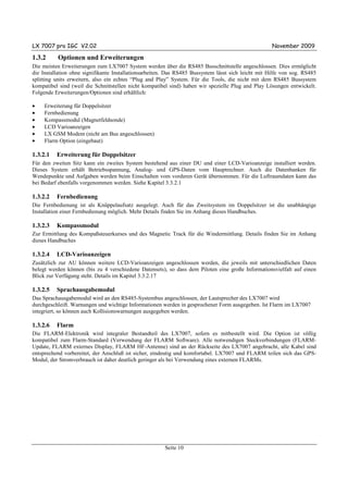 LX 7007 pro IGC V2.02                                                                                November 2009

1.3.2     Optionen und Erweiterungen
Die meisten Erweiterungen zum LX7007 System werden über die RS485 Busschnittstelle angeschlossen. Dies ermöglicht
die Installation ohne signifikante Installationsarbeiten. Das RS485 Bussystem lässt sich leicht mit Hilfe von sog. RS485
splitting units erweitern, also ein echtes “Plug and Play” System. Für die Tools, die nicht mit dem RS485 Bussystem
kompatibel sind (weil die Schnittstellen nicht kompatibel sind) haben wir spezielle Plug and Play Lösungen entwickelt.
Folgende Erweiterungen/Optionen sind erhältlich:

•    Erweiterung für Doppelsitzer
•    Fernbedienung
•    Kompassmodul (Magnetfeldsonde)
•    LCD Varioanzeigen
•    LX GSM Modem (nicht am Bus angeschlossen)
•    Flarm Option (eingebaut)

1.3.2.1   Erweiterung für Doppelsitzer
Für den zweiten Sitz kann ein zweites System bestehend aus einer DU und einer LCD-Varioanzeige installiert werden.
Dieses System erhält Betriebsspannung, Analog- und GPS-Daten vom Hauptrechner. Auch die Datenbanken für
Wendepunkte und Aufgaben werden beim Einschalten vom vorderen Gerät übernommen. Für die Luftraumdaten kann das
bei Bedarf ebenfalls vorgenommen werden. Siehe Kapitel 3.3.2.1

1.3.2.2   Fernbedienung
Die Fernbedienung ist als Knüppelaufsatz ausgelegt. Auch für das Zweitsystem im Doppelsitzer ist die unabhängige
Installation einer Fernbedienung möglich. Mehr Details finden Sie im Anhang dieses Handbuches.

1.3.2.3   Kompassmodul
Zur Ermittlung des Kompaßsteuerkurses und des Magnetic Track für die Windermittlung. Details finden Sie im Anhang
dieses Handbuches

1.3.2.4   LCD-Varioanzeigen
Zusätzlich zur AU können weitere LCD-Varioanzeigen angeschlossen werden, die jeweils mit unterschiedlichen Daten
belegt werden können (bis zu 4 verschiedene Datensets), so dass dem Piloten eine große Informationsvielfalt auf einen
Blick zur Verfügung steht. Details im Kapitel 3.3.2.17

1.3.2.5   Sprachausgabemodul
Das Sprachausgabemodul wird an den RS485-Systembus angeschlossen, der Lautsprecher des LX7007 wird
durchgeschleift. Warnungen und wichtige Informationen werden in gesprochener Form ausgegeben. Ist Flarm im LX7007
integriert, so können auch Kollisionswarnungen ausgegeben werden.

1.3.2.6   Flarm
Die FLARM-Elektronik wird integraler Bestandteil des LX7007, sofern es mitbestellt wird. Die Option ist völlig
kompatibel zum Flarm-Standard (Verwendung der FLARM Software). Alle notwendigen Steckverbindungen (FLARM-
Update, FLARM externes Display, FLARM HF-Antenne) sind an der Rückseite des LX7007 angebracht, alle Kabel sind
entsprechend vorbereitet, der Anschluß ist sicher, eindeutig und komfortabel. LX7007 und FLARM teilen sich das GPS-
Modul, der Stromverbrauch ist daher deutlich geringer als bei Verwendung eines externen FLARMs.




                                                        Seite 10
 