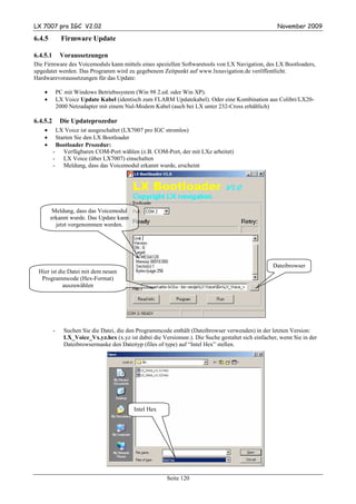 LX 7007 pro IGC V2.02                                                                                   November 2009

6.4.5           Firmware Update

6.4.5.1        Voraussetzungen
Die Firmware des Voicemoduls kann mittels eines speziellen Softwaretools von LX Navigation, des LX Bootloaders,
upgedatet werden. Das Programm wird zu gegebenem Zeitpunkt auf www.lxnavigation.de veröffentlicht.
Hardwarevoraussetzungen für das Update:

    •         PC mit Windows Betriebssystem (Win 98 2.ed. oder Win XP).
    •         LX Voice Update Kabel (identisch zum FLARM Updatekabel). Oder eine Kombination aus Colibri/LX20-
              2000 Netzadapter mit einem Nul-Modem Kabel (auch bei LX unter 232-Cross erhältlich)

6.4.5.2        Die Updateprozedur
    •      LX Voice ist ausgeschaltet (LX7007 pro IGC stromlos)
    •      Starten Sie den LX Bootloader
    •      Bootloader Prozedur:
          - Verfügbaren COM-Port wählen (z.B. COM-Port, der mit LXe arbeitet)
          - LX Voice (über LX7007) einschalten
          - Meldung, dass das Voicemodul erkannt wurde, erscheint




         Meldung, dass das Voicemodul
        erkannt wurde. Das Update kann
          jetzt vorgenommen werden.




                                                                                                      Dateibrowser
 Hier ist die Datei mit dem neuen
  Programmcode (Hex-Format)
            auszuwählen




          -      Suchen Sie die Datei, die den Programmcode enthält (Dateibrowser verwenden) in der letzten Version:
                 LX_Voice_Vx.yz.hex (x.yz ist dabei die Versionsnr.). Die Suche gestaltet sich einfacher, wenn Sie in der
                 Dateibrowsermaske den Dateityp (files of type) auf “Intel Hex” stellen.




                                             Intel Hex




                                                           Seite 120
 