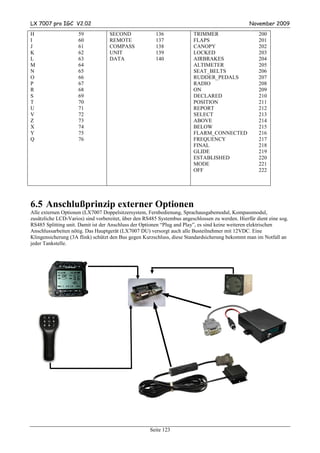 LX 7007 pro IGC V2.02                                                                            November 2009
H                    59            SECOND              136              TRIMMER                      200
I                    60            REMOTE              137              FLAPS                        201
J                    61            COMPASS             138              CANOPY                       202
K                    62            UNIT                139              LOCKED                       203
L                    63            DATA                140              AIRBRAKES                    204
M                    64                                                 ALTIMETER                    205
N                    65                                                 SEAT_BELTS                   206
O                    66                                                 RUDDER_PEDALS                207
P                    67                                                 RADIO                        208
R                    68                                                 ON                           209
S                    69                                                 DECLARED                     210
T                    70                                                 POSITION                     211
U                    71                                                 REPORT                       212
V                    72                                                 SELECT                       213
Z                    73                                                 ABOVE                        214
X                    74                                                 BELOW                        215
Y                    75                                                 FLARM_CONNECTED              216
Q                    76                                                 FREQUENCY                    217
                                                                        FINAL                        218
                                                                        GLIDE                        219
                                                                        ESTABLISHED                  220
                                                                        MODE                         221
                                                                        OFF                          222




6.5 Anschlußprinzip externer Optionen
Alle externen Optionen (LX7007 Doppelsitzersystem, Fernbedienung, Sprachausgabemodul, Kompassmodul,
zusätzliche LCD-Varios) sind vorbereitet, über den RS485 Systembus angeschlossen zu werden. Hierfür dient eine sog.
RS485 Splitting unit. Damit ist der Anschluss der Optionen “Plug and Play”, es sind keine weiteren elektrischen
Anschlussarbeiten nötig. Das Hauptgerät (LX7007 DU) versorgt auch alle Busteilnehmer mit 12VDC. Eine
Klingensicherung (3A flink) schützt den Bus gegen Kurzschluss, diese Standardsicherung bekommt man im Notfall an
jeder Tankstelle.




                                                     Seite 123
 