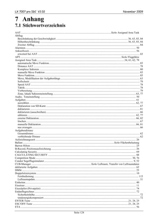 LX 7007 pro IGC V2.02                                                                                                                                     November 2009


7 Anhang
7.1 Stichwortverzeichnis
AAT .......................................................................................................................................Siehe Assigned Area Task
Abflug
  Beschränkung der Geschwindigkeit ........................................................................................................... 36, 63, 83, 84
  Höhenbeschränkung ................................................................................................................................... 36, 63, 83, 84
  Zweiter Abflug.............................................................................................................................................................. 84
Alarmton..................................................................................................................................................................... 50
Ankunftszeit................................................................................................................................................................ 56
  erweitert bei AAT ......................................................................................................................................................... 65
APT....................................................................................................................................................... Siehe Flugplätze
Assigned Area Task...................................................................................................................................34, 61, 62, 78
  automatische Move Funktion........................................................................................................................................ 85
  Distance AAT ............................................................................................................................................................... 78
  Komplexe Sektoren ...................................................................................................................................................... 80
  manuelle Move Funktion .............................................................................................................................................. 85
  Move Funktion.............................................................................................................................................................. 85
  Move, Modifikation der Aufgabenlänge....................................................................................................................... 63
  Sollschnitt ..................................................................................................................................................................... 79
  Speed AAT ................................................................................................................................................................... 78
  Taktik............................................................................................................................................................................ 78
  Vorbereitung................................................................................................................................................................. 79
  Zone, lokale Sektoreneinstellung............................................................................................................................ 63, 77
Audio, Toneinstellung ............................................................................................................................................... 50
Aufgaben .................................................................................................................................................................... 61
  auswählen ............................................................................................................................................................... 62, 77
  Deklaration von SD-Karte ............................................................................................................................................ 67
  deklarieren .................................................................................................................................................................... 81
  deklarieren (ausschreiben) ............................................................................................................................................ 66
  editieren .................................................................................................................................................................. 62, 77
  externe Deklaration................................................................................................................................................. 66, 82
  löschen .......................................................................................................................................................................... 67
  manuelle Deklaration.............................................................................................................................................. 66, 81
  neu erzeugen ................................................................................................................................................................. 66
Aufgabendistanz
  Gesamtdistanz............................................................................................................................................................... 62
  verbleibende Distanz .................................................................................................................................................... 62
Aufzeichnungszeit ...................................................................................................................................................... 26
Ballast ........................................................................................................................................ Siehe Flächenbelastung
Barron Hilton.............................................................................................................................................................. 25
B-Record, Positionsaufzeichnung............................................................................................................................... 26
Calculating Security.................................................................................................................................................... 69
CALCULATING SECURITY ................................................................................................................................... 88
Competition Mode................................................................................................................................................ 30, 76
Condor Segelflugsimulator ..................................................................................................................................... 9, 52
CUB-Manager .........................................................................................Siehe Luftraum, Transfer von Luftraumdaten
deklarierte Aufgaben .................................................................................................................................................. 62
DMSt .......................................................................................................................................................................... 25
Doppelsitzersystem..................................................................................................................................................... 10
  Fernbedienung ............................................................................................................................................................ 115
  Luftraumupdate............................................................................................................................................................. 31
Einheiten..................................................................................................................................................................... 40
Einsitzer ...................................................................................................................................................................... 11
Einzelpilot (Privatpilot) .............................................................................................................................................. 74
Endanflugrechner........................................................................................................................................................ 72
  Sicherheitshöhe............................................................................................................................................................. 72
  totalenergiekompensiert................................................................................................................................................ 72
ENTER-Taste ..................................................................................................................................................21, 24, 25
ESC/OFF-Taste ...............................................................................................................................................21, 24, 25
ETA ............................................................................................................................................................................ 56

                                                                                    Seite 124
 