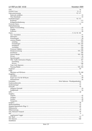 LX 7007 pro IGC V2.02                                                                                                                                     November 2009
ETE............................................................................................................................................................................. 56
EVENT-Taste ....................................................................................................................................................... 21, 51
Fahrwerkswarnung ............................................................................................................................................. 32, 117
  Fahrwerk einfahren....................................................................................................................................................... 32
  Über Datenbank ............................................................................................................................................................ 32
Fernbedienungen ................................................................................................................................................ 10, 113
  Keyboard .................................................................................................................................................................... 113
  Knüppelfernbedienung................................................................................................................................................ 114
Firmware Status.......................................................................................................................................................... 52
Flächenbelastung
  Ballast Voreinstellung .................................................................................................................................................. 45
  Eingabe ......................................................................................................................................................................... 21
  Einheiten....................................................................................................................................................................... 40
Flarm..........................................................................................................................................................9, 10, 50, 102
  Aus-/Anschalten ........................................................................................................................................................... 51
  Datensätze..................................................................................................................................................................... 44
  Einstellungen ................................................................................................................................................................ 50
  externes Display.......................................................................................................................................................... 102
     einfarbig.................................................................................................................................................................. 102
     Einstellungen .................................................................................................................................................. 103, 105
     Installation .............................................................................................................................................................. 105
     zweifarbig ............................................................................................................................................................... 104
  Firmware Updates....................................................................................................................................................... 108
  Hinderniswarnung............................................................................................................................................... 103, 104
  Installation .................................................................................................................................................................. 106
  Nearest Modus .................................................................................................................................................... 103, 104
  Privacy .......................................................................................................................................................................... 50
  Sprachausgabe ............................................................................................................................................................ 119
  TID, Traffic Information Display ............................................................................................................................... 107
     Einstellung ................................................................................................................................................................ 51
     Privacy .................................................................................................................................................................... 108
  Time Lock (Sperren)..................................................................................................................................................... 51
  Warning Modus .................................................................................................................................................. 103, 104
Flugbuch ..................................................................................................................................................................... 69
Flüge
  Speichern auf SD-Karte........................................................................................................................................ 70, 100
Flugplätze ................................................................................................................................................................... 54
  auswählen ..................................................................................................................................................................... 56
  Export aus LXe für SD-Karte ....................................................................................................................................... 99
  Informationen ............................................................................................................................................................... 56
Fotosektor .............................................................................................................. Siehe Sektoren - Wendepunktsektor
Funktionsübersicht...................................................................................................................................................... 23
Gerätemamager........................................................................................................................................................... 52
Gleitzahl...................................................................................................................................................................... 54
  erflogene Gleitzahl........................................................................................................................................................ 54
  Sollgleitzahl .................................................................................................................................................................. 54
GPS............................................................................................................................................................................. 40
Graphics
  Airports......................................................................................................................................................................... 42
  Airspace ........................................................................................................................................................................ 41
  Symbol.......................................................................................................................................................................... 40
  Turnpoints..................................................................................................................................................................... 42
Graphics...................................................................................................................................................................... 40
Hardwareprüfung........................................................................................................................................................ 52
Hauptnavigationsseite (Page 1) .................................................................................................................................. 49
Höhenmesser .............................................................................................................................................................. 72
Höhenwarnung............................................................................................................................................................ 39
IAS, Indicated Airspeed.............................................................................................................................................. 46
IGC ............................................................................................................................................................................... 6
  zugelassener Logger ....................................................................................................................................................... 9
IGC Shell .................................................................................................................................................................... 92
IGC-Dateien.............................................................................................................................................................. 100
Installation

                                                                                    Seite 125
 