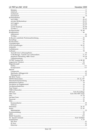LX 7007 pro IGC V2.02                                                                                                                                     November 2009
   Bohrplan ....................................................................................................................................................................... 13
   elektrisch....................................................................................................................................................................... 15
   mechanisch ................................................................................................................................................................... 13
   pneumatisch .................................................................................................................................................................. 14
Kommunikation .......................................................................................................................................................... 90
   mit Colibri............................................................................................................................................................... 29, 97
   mit dem SD-Kartenleser ......................................................................................................................................... 29, 97
   mit Loggern ............................................................................................................................................................ 29, 96
   mit LX20................................................................................................................................................................. 29, 97
   mit PC/Notebook .................................................................................................................................................... 29, 90
   mit PDA´s ............................................................................................................................................................... 29, 95
Kompassmodul ..................................................................................................................................................... 10, 48
Kompensation............................................................................................................................................................. 46
   elektronisch................................................................................................................................................................... 46
   TE-Düse........................................................................................................................................................................ 46
K-Record, zusätzliche Positionsaufzeichnung............................................................................................................ 26
Kursablage .................................................................................................................................................................. 55
Kurskorrektur.............................................................................................................................................................. 55
Lautstärkeregler .......................................................................................................................................................... 21
LCD-Varioanzeigen.............................................................................................................................................. 10, 47
LOGGER .................................................................................................................................................................... 25
Luftfahrtnorm ............................................................................................................................................................. 13
Luftraum ..................................................................................................................................................................... 30
   Auswahl eines Luftraumgebietes.................................................................................................................................. 30
   CUB-Manager, Transfer von Luftraumdaten.......................................................................................................... 31, 91
   detaillierte Darstellung, MRU-Zones...................................................................................................................... 39, 58
   Luftraumwarnung ......................................................................................................................................................... 38
LX7007 Analog Unit ........................................................................................................................................ 8, 40, 48
magnetische Variation ................................................................................................................................................ 24
Magnetkompaß ......................................................................................................................................................... 110
   Einbau......................................................................................................................................................................... 111
   Kompensation ............................................................................................................................................................. 111
Massen
   Leergewicht .................................................................................................................................................................. 45
   Maximales Abfluggewicht............................................................................................................................................ 45
   Pilotengewicht .............................................................................................................................................................. 45
MC/BAL-Tasten ......................................................................................................................................................... 21
MODE-Drehschalter......................................................................................................................................20, 22, 107
Motorlaufzeitaufzeichnung................................................................................................................................... 27, 48
Multipiloten-Funktion................................................................................................................................................. 74
Navigation im Flugplatzmenü .................................................................................................................................... 54
Navigationsfunktionen................................................................................................................................................ 53
Near Airport................................................................................................................................................................ 53
NMEA-Datensätze...................................................................................................................................................... 43
Off track...............................................................................................................................................Siehe Kursablage
OFF-Taste.................................................................................................................................... Siehe ESC/OFF-Taste
OLC ...................................................................................................................................................................... 25, 76
On/Start-Taste............................................................................................................................................................. 19
Password..................................................................................................................................................................... 52
PDA ............................................................................................................................................................................ 43
   Kommunikation ............................................................................................................................................................ 95
   Software........................................................................................................................................................................ 43
Pilotenliste ............................................................................................................................................................ 26, 42
Polare.................................................................................................................................................................... 25, 45
   Mückenpolare ............................................................................................................................................................... 25
Positionsmeldung........................................................................................................................................................ 59
QNH ........................................................................................................................................................................... 24
RS485 Systembus ..................................................................................................................................................... 123
SC, Speed Command ...............................................................................................................................Siehe Sollfahrt
Schnittstellen .......................................................................................................................................................... 9, 29
   IGC-Port ....................................................................................................................................................................... 91
   PC-Port ......................................................................................................................................................................... 91
   PDA-Port ...................................................................................................................................................................... 95

                                                                                    Seite 126
 