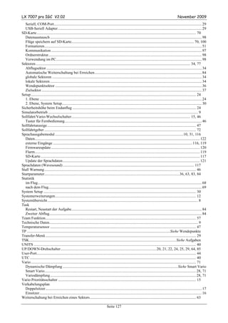 LX 7007 pro IGC V2.02                                                                                                                                     November 2009
  Seriell, COM-Port......................................................................................................................................................... 29
  USB-Seriell Adapter..................................................................................................................................................... 29
SD-Karte..................................................................................................................................................................... 70
  Datenaustausch ............................................................................................................................................................. 98
  Flüge speichern auf SD-Karte............................................................................................................................... 70, 100
  Formatieren................................................................................................................................................................... 51
  Kommunikation ............................................................................................................................................................ 97
  Ordnerstruktur............................................................................................................................................................... 98
  Verwendung im PC....................................................................................................................................................... 98
Sektoren ................................................................................................................................................................ 34, 77
  Abflugsektor ................................................................................................................................................................. 34
  Automatische Weiterschaltung bei Erreichen............................................................................................................... 84
  globale Sektoren ........................................................................................................................................................... 34
  lokale Sektoren ............................................................................................................................................................. 34
  Wendepunktsektor ........................................................................................................................................................ 36
  Zielsektor ...................................................................................................................................................................... 37
Setup ........................................................................................................................................................................... 24
  1. Ebene ........................................................................................................................................................................ 24
  2. Ebene, System Setup................................................................................................................................................. 30
Sicherheitshöhe beim Endanflug ................................................................................................................................ 24
Simulatorbetrieb ........................................................................................................................................................... 9
Sollfahrt/Vario-Wechselschalter........................................................................................................................... 15, 46
  Taster für Fernbedienung.............................................................................................................................................. 46
Sollfahrtanzeige .......................................................................................................................................................... 47
Sollfahrtgeber ............................................................................................................................................................. 72
Sprachausgabemodul .....................................................................................................................................10, 31, 116
  Daten........................................................................................................................................................................... 122
  externe Eingänge ................................................................................................................................................ 116, 119
  Firmwareupdate .......................................................................................................................................................... 120
  Flarm........................................................................................................................................................................... 119
  SD-Karte..................................................................................................................................................................... 117
  Update der Sprachdaten .............................................................................................................................................. 121
Sprachdaten (Wavesound) ........................................................................................................................................ 117
Stall Warnung ............................................................................................................................................................. 46
Startparameter............................................................................................................................................36, 63, 83, 84
Statistik
  im Flug.......................................................................................................................................................................... 68
  nach dem Flug............................................................................................................................................................... 69
System Setup .............................................................................................................................................................. 30
Systemerweiterungen.................................................................................................................................................. 12
Systemübersicht............................................................................................................................................................ 8
Task
  Restart, Neustart der Aufgabe....................................................................................................................................... 84
  Zweiter Abflug.............................................................................................................................................................. 84
Team Funktion............................................................................................................................................................ 57
Technische Daten.......................................................................................................................................................... 9
Temperatursensor ....................................................................................................................................................... 47
TP ....................................................................................................................................................Siehe Wendepunkte
Transfer-Menü ............................................................................................................................................................ 29
TSK........................................................................................................................................................ Siehe Aufgaben
UNITS ........................................................................................................................................................................ 40
UP/DOWN-Drehschalter ...................................................................................................20, 21, 22, 24, 25, 29, 64, 85
User-Port..................................................................................................................................................................... 44
UTC ............................................................................................................................................................................ 40
Vario ........................................................................................................................................................................... 71
  Dynamische Dämpfung .......................................................................................................................Siehe Smart Vario
  Smart Vario............................................................................................................................................................. 28, 71
  Variodämpfung ....................................................................................................................................................... 28, 71
Vario Prioritätsschalter ............................................................................................................................................... 15
Verkabelungsplan
  Doppelsitzer.................................................................................................................................................................. 17
  Einsitzer ........................................................................................................................................................................ 16
Weiterschaltung bei Erreichen eines Sektors.............................................................................................................. 63

                                                                                    Seite 127
 