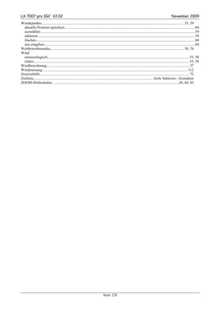 LX 7007 pro IGC V2.02                                                                                                                                     November 2009
Wendepunkte ........................................................................................................................................................ 33, 59
  aktuelle Position speichern ........................................................................................................................................... 60
  auswählen ..................................................................................................................................................................... 59
  editieren ........................................................................................................................................................................ 59
  löschen .......................................................................................................................................................................... 60
  neu eingeben ................................................................................................................................................................. 60
Wettbewerbsmodus............................................................................................................................................... 30, 76
Wind
  meteorologisch........................................................................................................................................................ 55, 58
  relativ ...................................................................................................................................................................... 55, 58
Windberechnung......................................................................................................................................................... 57
Windmessung ........................................................................................................................................................... 112
Zentrierhilfe ................................................................................................................................................................ 72
Ziellinie................................................................................................................................ Siehe Sektoren - Zielsektor
ZOOM-Drehschalter........................................................................................................................................20, 64, 85




                                                                                    Seite 128
 