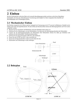 LX 7007 pro IGC V2.02                                                                                       November 2009


2 Einbau
Bei der Lieferung bitte sofort das Paket auf eventuelle Beschädigungen prüfen und diese sofort beim Paketfahrer
beanstanden, da sonst eine Abwicklung der Versicherung nicht möglich ist. Beim Auspacken bitte ebenfalls auf
Beschädigungen und Vollständigkeit prüfen.


2.1 Mechanischer Einbau
Der Rechner entspricht mit d=80mm und der Analogteil mit Varioanzeige mit d=57 mm der Luftfahrtnorm. Deshalb ist der
Einbau sehr leicht und unproblematisch. Für den Einbau der Rechnereinheit müssen die Befestigungslöcher auf 6 bis 6,2mm
aufgebohrt werden.
• Bereiten Sie die Ausschnitte und Bohrlöcher nach dem Bohrplan (siehe unten) vor.
• Entfernen Sie die Abdeckungen von den Drehschaltern. Sie sehen jetzt die Befestigungsschrauben der Drehschalter
• Lockern Sie die Befestigungsschrauben der Drehschalter (Die Drehschalter müssen Sie dabei gut festhalten) und
   entfernen Sie die Drehschalter. (Schlitzschraubenzieher)
• Entfernen Sie die Spezialschrauben (M8 Nuss oder Schlüssel)
• Passen Sie das LX7007 pro IGC in den Ausschnitt ein.
• Setzen Sie die Spezialschrauben wieder ein und ziehen Sie fest.
• Drehschalter und Abdeckungen wieder anbringen.
                                                                                          Panel
                                                                                         instrument panel
                                                       Achse Drehschalter
                                                             selector axis




                                                    special type screw
                                                Hohlschraube M6

                                                                                       LX7007
                                                                                        LX5000
                                                              Abdeckkappe
                                                              press-in cover
                                                                     rotary knob
                                                                     Drehknopf




2.2 Bohrplan                   6mm
                                                                          2 1/4“
                                                                                      4,5mm



                                                                                   φ57mmh11
                        °80.0mmh11
                                                  °89.0mm



                                                                                   φ66.0mm



                                   LX7007 DU                                                LX7007 AU
                                                         Seite 13
 