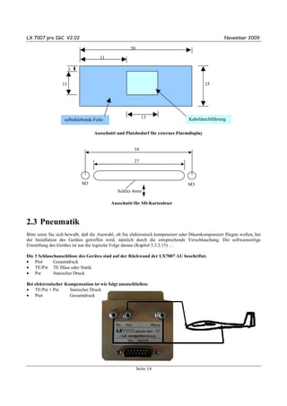 LX 7007 pro IGC V2.02                                                                               November 2009

                                                    50

                                     21

                       5


                  15                                                                      25




                                                           13                     Kabeldurchführung
                   selbstklebende Folie

                                  Ausschnitt und Platzbedarf für externes Flarmdisplay


                                                      34

                                                      27



                            M3                                                    M3
                                              Schlitz 4mm

                                          Ausschnitt für SD-Kartenleser



2.3 Pneumatik
Bitte seien Sie sich bewußt, daß die Auswahl, ob Sie elektronisch kompensiert oder Düsenkompensiert fliegen wollen, bei
der Installation des Gerätes getroffen wird, nämlich durch die entsprechende Verschlauchung. Die softwareseitige
Einstellung des Gerätes ist nur die logische Folge daraus (Kapitel 3.3.2.15)….

Die 3 Schlauchanschlüsse des Gerätes sind auf der Rückwand der LX7007 AU beschriftet.
• Ptot       Gesamtdruck
• TE/Pst TE Düse oder Statik
• Pst        Statischer Druck

Bei elektronischer Kompensation ist wie folgt anzuschließen:
• TE/Pst + Pst       Statischer Druck
• Ptot               Gesamtdruck




                                                         Seite 14
 