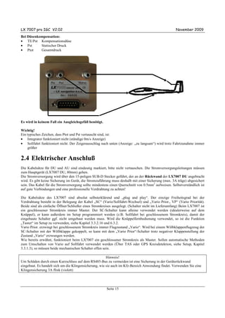 LX 7007 pro IGC V2.02                                                                                November 2009
Bei Düsenkompensation:
• TE/Pst Kompensationsdüse
• Pst      Statischer Druck
• Ptot     Gesamtdruck




Es wird in keinem Fall ein Ausgleichsgefäß benötigt.

Wichtig!
Ein typisches Zeichen, dass Ptot und Pst vertauscht sind, ist:
• Integrator funktioniert nicht (ständige 0m/s Anzeige)
• Sollfahrt funktioniert nicht: Der Zeigerausschlag nach unten (Anzeige: „zu langsam“) wird trotz Fahrtzunahme immer
     größer


2.4 Elektrischer Anschluß
Die Kabelsätze für DU und AU sind eindeutig markiert, bitte nicht vertauschen. Die Stromversorgungsleitungen müssen
zum Hauptgerät (LX7007 DU, 80mm) gehen.
Die Stromversorgung wird über den 15-poligen SUB-D Stecker geführt, der an der Rückwand der LX7007 DU angebracht
wird. Es gibt keine Sicherung im Gerät, die Stromzuführung muss deshalb mit einer Sicherung (max. 3A träge) abgesichert
sein. Das Kabel für die Stromversorgung sollte mindestens einen Querschnitt von 0.5mm2 aufweisen. Selbstverständlich ist
auf gute Verbindungen und eine professionelle Verdrahtung zu achten!

Die Kabelsätze des LX7007 sind absolut selbsterklärend und „plug and play“. Der einzige Freiheitsgrad bei der
Verdrahtung besteht in der Belegung der Kabel „SC“ (Vario/Sollfahrt-Wechsel) und „Vario Prior., VP“ (Vario Priorität).
Beide sind als einfache Öffner/Schließer eines Stromkreises ausgelegt. (Schalter nicht im Lieferumfang) Beim LX7007 ist
ein geschlossener Stromkreis immer Master. Der SC-Schalter kann alleine verwendet werden (idealerweise auf dem
Knüppel), er kann außerdem im Setup programmiert werden (z.B. Sollfahrt bei geschlossenem Stromkreis), damit der
eingebaute Schalter ggf. nicht umgebaut werden muss. Wird die Knüppelfernbedienung verwendet, so ist die Funktion
„Taster“ im Setup zu verwenden, siehe Kapitel 3.3.2.16 und 6.3.2.
Vario Prior. erzwingt bei geschlossenem Stromkreis immer Flugzustand „Vario“. Wird bei einem Wölbklappenflugzeug der
SC-Schalter mit der Wölbklappe gekoppelt, so kann mit dem „Vario Prior“-Schalter trotz negativer Klappenstellung der
Zustand „Vario“ erzwungen werden.
Wie bereits erwähnt, funktioniert beim LX7007 ein geschlossener Stromkreis als Master. Sollen automatische Methoden
zum Umschalten von Vario auf Sollfahrt verwendet werden (Über TAS oder GPS Kreisdetektion, siehe Setup, Kapitel
3.3.1.3), so müssen beide mechanischen Schalter offen sein.

                                                        Hinweis!
Um Schäden durch einen Kurzschluss auf dem RS485-Bus zu vermeiden ist eine Sicherung in der Geräterückwand
eingebaut. Es handelt sich um die Klingensicherung, wie sie auch im Kfz-Bereich Anwendung findet. Verwenden Sie eine
Klingensicherung 3A flink (violett)




                                                        Seite 15
 