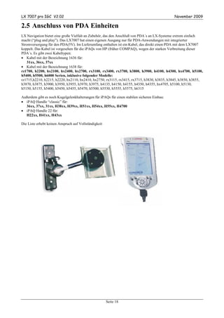 LX 7007 pro IGC V2.02                                                                        November 2009

2.5 Anschluss von PDA Einheiten
LX Navigation bietet eine große Vielfalt an Zubehör, das den Anschluß von PDA´s an LX-Systeme extrem einfach
macht (“plug and play”). Das LX7007 hat einen eigenen Ausgang nur für PDA-Anwendungen mit integrierter
Stromversorgung für den PDA(5V). Im Lieferumfang enthalten ist ein Kabel, das direkt einen PDA mit dem LX7007
koppelt. Das Kabel ist vorgesehen für die iPAQs von HP (früher COMPAQ), wegen der starken Verbreitung dieser
PDA´s. Es gibt zwei Kabeltypen:
• Kabel mit der Bezeichnung 1636 für:
   31xx, 36xx, 37xx
• Kabel mit der Bezeichnung 1638 für:
rz1700, h2200, hx2100, hx2400, hx2700, rx3100, rx3400, rx3700, h3800, h3900, h4100, h4300, hx4700, h5100,
h5400, h5500, h6000 Serien, inklusive folgender Modelle:
rz1715,h2210, h2215, h2220, hx2110, hx2410, hx2750, rx3115, rx3415, rx3715, h3830, h3835, h3845, h3850, h3855,
h3870, h3875, h3900, h3950, h3955, h3970, h3975, h4135, h4150, h4155, h4350, h4355, hx4705, h5100, h5130,
h5150, h5155, h5400, h5450, h5455, h5470, h5500, h5530, h5555, h5575, h6315

Außerdem gibt es noch Kugelgelenkhalterungen für iPAQs für einen stabilen sicheren Einbau:
• iPAQ Handle “classic” für:
  36xx, 37xx, 31xx, H38xx, H39xx, H51xx, H54xx, H55xx, H4700
• iPAQ Handle 22 für:
  H22xx, H41xx, H43xx

Die Liste erhebt keinen Anspruch auf Vollständigkeit




                                                       Seite 18
 