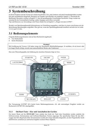 LX 7007 pro IGC V2.02                                                                               November 2009


3 Systembeschreibung
In diesem Kapitel wird das System als solches beschrieben. D.h. jede Funktion und jede Einstellmöglichkeit werden
hier ganz grundsätzlich dargestellt. Beispiele zur Eingabe sind ebenfalls mit eingebaut. Kapitel 3.1 beschreibt die
Bedienung. Besonders wichtig ist Kapitel 3.3, das die grundlegenden Einstellungen beschreibt. Einige werden nur
einmalig bei der Erstinstallation benötigt, andere hingegen auch öfters verwendet.
Tips und Hinweise zur Anwendung in der Praxis finden Sie im Kapitel 4. „Fliegen mit dem LX7007“.

Werden vom Sprachausgabemodul Informationen zur Einstellung ausgegeben, sind diese in einem extra Kasten mit der
Bezeichnung Sprachausgabe aufgeführt. Dies gilt nur, wenn das Sprachausgabemodul installiert und aktiviert ist (siehe
3.3.2.2 und 3.3.2.26).


3.1 Bedienungselemente
Folgende Bedienungselemente sind auf dem Rechnerteil angebracht:
• Vier Drehschalter
• Sechs Drucktaster

                                                       Wichtig!!
Mit Einführung der Version 1.04 haben einige der Drucktasten Mehrfachbelegungen. Je nachdem, ob ein kurzer oder
ein langer Druck erfolgt, erreicht man unterschiedliche Menüs oder Funktionen.

Hier eine Übersichtsgraphik, die Erklärung der einzelnen Elemente folgt im Text.


                         START/ON                      ESC/OFF                     ENTER


        LAUTSTÄRKE                                                                         MODE




                ZOOM                                                                          UP/DOWN


                            MC CREADY                  BALLAST                     EVENT


Die Varioanzeige (LX7007 AU) besitzt keine Bedienungselemente, d.h. alle notwendigen Eingaben werden am
Rechnerteil (LX7007 DU) durchgeführt.


3.1.1      On/Start-Taste – Ein- und Ausschalten des Gerätes
Ein kurzer Druck auf die ON/START Taste schaltet das Gerät ein. Nach dem Einschalten werden zunächst die
Softwareversion, Seriennummer und Luftraum-Datenbasis Version angezeigt. Die spezifischen Daten für den IGC-
Logger laut IGC-Regelwerk (IGC-Seriennummer) werden für einige Sekunden dargestellt, um den Flugschreiber leicht
identifizieren zu können (es sind keine Eingaben in dieser Phase möglich).


                                                       Seite 19
 