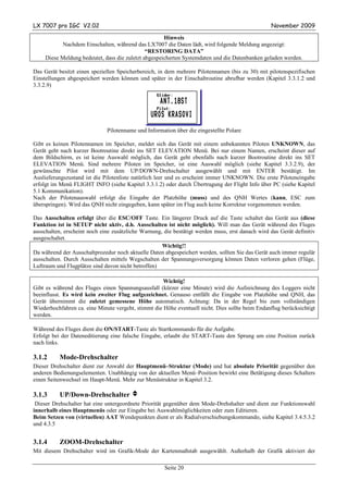LX 7007 pro IGC V2.02                                                                             November 2009

                                                      Hinweis
           Nachdem Einschalten, während das LX7007 die Daten lädt, wird folgende Meldung angezeigt:
                                               “RESTORING DATA”
     Diese Meldung bedeutet, dass die zuletzt abgespeicherten Systemdaten und die Datenbanken geladen werden.

Das Gerät besitzt einen speziellen Speicherbereich, in dem mehrere Pilotennamen (bis zu 30) mit pilotenspezifischen
Einstellungen abgespeichert werden können und später in der Einschaltroutine abrufbar werden (Kapitel 3.3.1.2 und
3.3.2.9)




                              Pilotenname und Information über die eingestellte Polare

Gibt es keinen Pilotennamen im Speicher, meldet sich das Gerät mit einem unbekannten Piloten UNKNOWN, das
Gerät geht nach kurzer Bootroutine direkt ins SET ELEVATION Menü. Bei nur einem Namen, erscheint dieser auf
dem Bildschirm, es ist keine Auswahl möglich, das Gerät geht ebenfalls nach kurzer Bootroutine direkt ins SET
ELEVATION Menü. Sind mehrere Piloten im Speicher, ist eine Auswahl möglich (siehe Kapitel 3.3.2.9), der
gewünschte Pilot wird mit dem UP/DOWN-Drehschalter ausgewählt und mit ENTER bestätigt. Im
Auslieferungszustand ist die Pilotenliste natürlich leer und es erscheint immer UNKNOWN. Die erste Piloteneingabe
erfolgt im Menü FLIGHT INFO (siehe Kapitel 3.3.1.2) oder durch Übertragung der Flight Info über PC (siehe Kapitel
5.1 Kommunikation).
Nach der Pilotenauswahl erfolgt die Eingabe der Platzhöhe (muss) und des QNH Wertes (kann, ESC zum
überspringen). Wird das QNH nicht eingegeben, kann später im Flug auch keine Korrektur vorgenommen werden.

Das Ausschalten erfolgt über die ESC/OFF Taste. Ein längerer Druck auf die Taste schaltet das Gerät aus (diese
Funktion ist in SETUP nicht aktiv, d.h. Ausschalten ist nicht möglich). Will man das Gerät während des Fluges
ausschalten, erscheint noch eine zusätzliche Warnung, die bestätigt werden muss, erst danach wird das Gerät definitiv
ausgeschaltet.
                                                     Wichtig!!
Da während der Ausschaltprozedur noch aktuelle Daten abgespeichert werden, sollten Sie das Gerät auch immer regulär
ausschalten. Durch Ausschalten mittels Wegschalten der Spannungsversorgung können Daten verloren gehen (Flüge,
Luftraum und Flugplätze sind davon nicht betroffen)

                                                     Wichtig!
Gibt es während des Fluges einen Spannungsausfall (kürzer eine Minute) wird die Aufzeichnung des Loggers nicht
beeinflusst. Es wird kein zweiter Flug aufgezeichnet. Genauso entfällt die Eingabe von Platzhöhe und QNH, das
Gerät übernimmt die zuletzt gemessene Höhe automatisch. Achtung: Da in der Regel bis zum vollständigen
Wiederhochfahren ca. eine Minute vergeht, stimmt die Höhe eventuell nicht. Dies sollte beim Endanflug berücksichtigt
werden.

Während des Fluges dient die ON/START-Taste als Startkommando für die Aufgabe.
Erfolgt bei der Dateneditierung eine falsche Eingabe, erlaubt die START-Taste den Sprung um eine Position zurück
nach links.

3.1.2      Mode-Drehschalter
Dieser Drehschalter dient zur Anwahl der Hauptmenü–Struktur (Mode) und hat absolute Priorität gegenüber den
anderen Bedienungselementen. Unabhängig von der aktuellen Menü–Position bewirkt eine Betätigung dieses Schalters
einen Seitenwechsel im Haupt-Menü. Mehr zur Menüstruktur in Kapitel 3.2.

3.1.3      UP/Down-Drehschalter v
 Dieser Drehschalter hat eine untergeordnete Priorität gegenüber dem Mode-Drehshalter und dient zur Funktionswahl
innerhalb eines Hauptmenüs oder zur Eingabe bei Auswahlmöglichkeiten oder zum Editieren.
Beim Setzen von (virtuellen) AAT Wendepunkten dient er als Radialverschiebungskommando, siehe Kapitel 3.4.5.3.2
und 4.3.5


3.1.4      ZOOM-Drehschalter
Mit diesem Drehschalter wird im Grafik-Mode der Kartenmaßstab ausgewählt. Außerhalb der Grafik aktiviert der

                                                      Seite 20
 