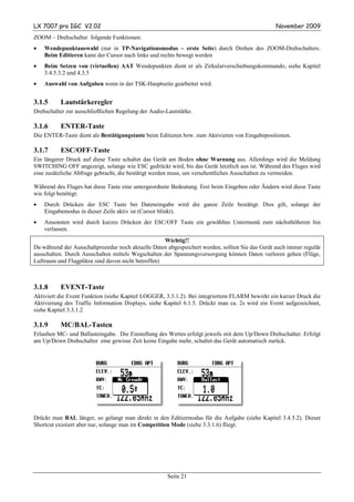 LX 7007 pro IGC V2.02                                                                            November 2009
ZOOM – Drehschalter folgende Funktionen:
•   Wendepunktauswahl (nur in TP-Navigationsmodus – erste Seite) durch Drehen des ZOOM-Drehschalters.
    Beim Editieren kann der Cursor nach links und rechts bewegt werden
•   Beim Setzen von (virtuellen) AAT Wendepunkten dient er als Zirkularverschiebungskommando, siehe Kapitel
    3.4.5.3.2 und 4.3.5
•   Auswahl von Aufgaben wenn in der TSK-Hauptseite gearbeitet wird.


3.1.5     Lautstärkeregler
Drehschalter zur ausschließlichen Regelung der Audio-Lautstärke.

3.1.6     ENTER-Taste
Die ENTER-Taste dient als Bestätigungstaste beim Editieren bzw. zum Aktivieren von Eingabepositionen.

3.1.7     ESC/OFF-Taste
Ein längerer Druck auf diese Taste schaltet das Gerät am Boden ohne Warnung aus. Allerdings wird die Meldung
SWITCHING OFF angezeigt, solange wie ESC gedrückt wird, bis das Gerät letztlich aus ist. Während des Fluges wird
eine zusätzliche Abfrage gebracht, die bestätigt werden muss, um versehentliches Ausschalten zu vermeiden.

Während des Fluges hat diese Taste eine untergeordnete Bedeutung. Erst beim Eingeben oder Ändern wird diese Taste
wie folgt benötigt:
•   Durch Drücken der ESC Taste bei Dateneingabe wird die ganze Zeile bestätigt. Dies gilt, solange der
    Eingabemodus in dieser Zeile aktiv ist (Cursor blinkt).
•   Ansonsten wird durch kurzes Drücken der ESC/OFF Taste ein gewähltes Untermenü zum nächsthöheren hin
    verlassen.
                                                    Wichtig!!
Da während der Ausschaltprozedur noch aktuelle Daten abgespeichert werden, sollten Sie das Gerät auch immer regulär
ausschalten. Durch Ausschalten mittels Wegschalten der Spannungsversorgung können Daten verloren gehen (Flüge,
Luftraum und Flugplätze sind davon nicht betroffen)



3.1.8     EVENT-Taste
Aktiviert die Event Funktion (siehe Kapitel LOGGER, 3.3.1.2). Bei integriertem FLARM bewirkt ein kurzer Druck die
Aktivierung des Traffic Information Displays, siehe Kapitel 6.1.5. Drückt man ca. 2s wird ein Event aufgezeichnet,
siehe Kapitel 3.3.1.2

3.1.9     MC/BAL-Tasten
Erlauben MC- und Ballasteingabe. Die Einstellung des Wertes erfolgt jeweils mit dem Up/Down Drehschalter. Erfolgt
am Up/Down Drehschalter eine gewisse Zeit keine Eingabe mehr, schaltet das Gerät automatisch zurück.




Drückt man BAL länger, so gelangt man direkt in den Editiermodus für die Aufgabe (siehe Kapitel 3.4.5.2). Dieser
Shortcut existiert aber nur, solange man im Competition Mode (siehe 3.3.1.6) fliegt.




                                                     Seite 21
 