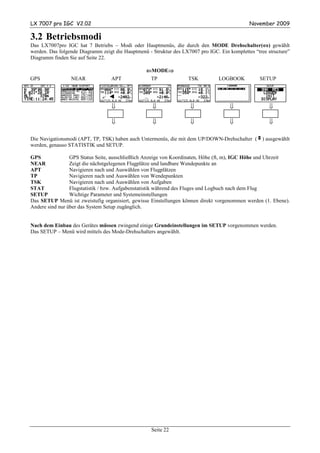 LX 7007 pro IGC V2.02                                                                         November 2009

3.2 Betriebsmodi
Das LX7007pro IGC hat 7 Betriebs – Modi oder Hauptmenüs, die durch den MODE Drehschalter(⇔) gewählt⇔
werden. Das folgende Diagramm zeigt die Hauptmenü - Struktur des LX7007 pro IGC. Ein komplettes “tree structure”
Diagramm finden Sie auf Seite 22.

                                                  ⇐MODE⇒
                                                       ⇒
GPS              NEAR             APT              TP               TSK          LOGBOOK           SETUP




                                   ⇓                ⇓                ⇓                ⇓                ⇓

                                   ⇓                ⇓                ⇓                ⇓                ⇓

Die Navigationsmodi (APT, TP, TSK) haben auch Untermenüs, die mit dem UP/DOWN-Drehschalter (v) ausgewählt
werden, genauso STATISTIK und SETUP.

GPS              GPS Status Seite, ausschließlich Anzeige von Koordinaten, Höhe (ft, m), IGC Höhe und Uhrzeit
NEAR             Zeigt die nächstgelegenen Flugplätze und landbare Wendepunkte an
APT              Navigieren nach und Auswählen von Flugplätzen
TP               Navigieren nach und Auswählen von Wendepunkten
TSK              Navigieren nach und Auswählen von Aufgaben
STAT             Flugstatistik / bzw. Aufgabenstatistik während des Fluges und Logbuch nach dem Flug
SETUP            Wichtige Parameter und Systemeinstellungen
Das SETUP Menü ist zweistufig organisiert, gewisse Einstellungen können direkt vorgenommen werden (1. Ebene).
Andere sind nur über das System Setup zugänglich.


Nach dem Einbau des Gerätes müssen zwingend einige Grundeinstellungen im SETUP vorgenommen werden.
Das SETUP – Menü wird mittels des Mode-Drehschalters angewählt.




                                                    Seite 22
 