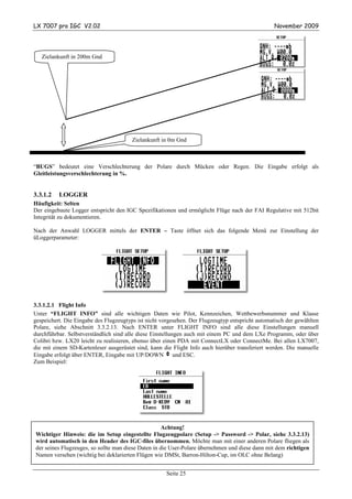 LX 7007 pro IGC V2.02                                                                            November 2009




   Zielankunft in 200m Gnd




                                        Zielankunft in 0m Gnd



“BUGS” bedeutet eine Verschlechterung der Polare durch Mücken oder Regen. Die Eingabe erfolgt als
Gleitleistungsverschlechterung in %.


3.3.1.2   LOGGER
Häufigkeit: Selten
Der eingebaute Logger entspricht den IGC Spezifikationen und ermöglicht Flüge nach der FAI Regulative mit 512bit
Integrität zu dokumentieren.

Nach der Anwahl LOGGER mittels der ENTER – Taste öffnet sich das folgende Menü zur Einstellung der
üLoggerparameter:




3.3.1.2.1 Flight Info
Unter “FLIGHT INFO” sind alle wichtigen Daten wie Pilot, Kennzeichen, Wettbewerbsnummer und Klasse
gespeichert. Die Eingabe des Flugzeugtyps ist nicht vorgesehen. Der Flugzeugtyp entspricht automatisch der gewählten
Polare, siehe Abschnitt 3.3.2.13. Nach ENTER unter FLIGHT INFO sind alle diese Einstellungen manuell
durchführbar. Selbstverständlich sind alle diese Einstellungen auch mit einem PC und dem LXe Programm, oder über
Colibri bzw. LX20 leicht zu realisieren, ebenso über einen PDA mit ConnectLX oder ConnectMe. Bei allen LX7007,
die mit einem SD-Kartenleser ausgerüstet sind, kann die Flight Info auch hierüber transferiert werden. Die manuelle
Eingabe erfolgt über ENTER, Eingabe mit UP/DOWN v und ESC.
Zum Beispiel:




                                                     Achtung!
Wichtiger Hinweis: die im Setup eingestellte Flugzeugpolare (Setup -> Password -> Polar, siehe 3.3.2.13)
wird automatisch in den Header des IGC-files übernommen. Möchte man mit einer anderen Polare fliegen als
der seines Flugzeuges, so sollte man diese Daten in die User-Polare übernehmen und diese dann mit dem richtigen
Namen versehen (wichtig bei deklarierten Flügen wie DMSt, Barron-Hilton-Cup, im OLC ohne Belang)


                                                      Seite 25
 