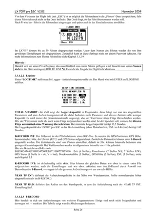 LX 7007 pro IGC V2.02                                                                                November 2009
Vor dem Verlassen der Flight Info (mit „ESC“) ist es möglich die Pilotendaten in die „Piloten“-Datei zu speichern, falls
dieser Pilot sich noch nicht in der Datei befindet. Das Gerät fragt, ob der Pilot übernommen werden soll.
Nach Y wird der Pilot in die Pilotendatei eingetragen und später auch in der Einschaltroutine anwählbar.




Im LX7007 können bis zu 30 Piloten abgespeichert werden. Unter dem Namen des Piloten werden die von Ihm
gewählten Einstellungen mit abgespeichert. Zusätzlich kann er diese Settings noch mit einem Passwort schützen. Für
mehr Informationen zum Thema Pilotenliste siehe Kapitel 3.3.2.9.

Hinweis !
Handelt sich um einen Privatflugzeug, das ausschließlich von einem Piloten geflogen wird, braucht man seinen Namen
nicht in die Datei eintragen (ADD TO LIST N). Es reicht die Eingabe im Flight Info Menü aus.

3.3.1.2.2 Logtime
Unter “LOGTIME” stellt man die Logger - Aufzeichnungsintervalle ein. Das Menü wird mit ENTER auf LOGTIME
eröffnet.




TOTAL MEMORY: die Zahl zeigt die Logger-Kapazität in Flugstunden, diese hängt nur von den eingestellten
Parametern und vom Aufzeichnungsintervall ab, dabei bedeuten mehr Parameter und kürzere Zeitintervalle weniger
Kapazität. Es wird immer die Gesamtstundenzahl angezeigt, also der Wert bevor ältere Flüge überschrieben werden.
D.h. der Wert nimmt nicht ab, auch wenn Flüge aufgezeichnet worden sind. Ist der Speicher voll, werden die ältesten
Flüge automatisch ohne Warnung überschrieben. Die minimale Loggerkapazität beträgt 13,5 Stunden.
Die Loggerkapazität des LX7007 pro IGC in der Werkeinstellung (ohne Motorlaufzeit, ENL im I-Record) beträgt 162
Stunden.

B-RECORD INT: Der B-Record ist der Pflichtdatensatz eines IGC-files. Es werden die GPS-Positionen, GPS Höhe,
barometrische Höhe, die Uhrzeit (UTC) und GPS Status aufgezeichnet. Zusätzliche Datensätze können unter I-Record
eingestellt werden. Die Zeitintervalle sind vom Piloten einstellbar, default ist 20s. Kürzere Intervalle bedeuten eine
geringere Gesamtkapazität. Bei Wettbewerben werden im allgemeinen Intevalle von < 10s gefordert.
Hier ein Beispiel eines B-Records:
B1024054344093N00547300EA0021100277035000: Zeit (6 Stellen), Koordinaten (7 Stellen N/S, 7 Stellen E/W),
GPS Status (1 Stelle A = ok, V = bad), Drucksondenhöhe (5 Stellen), GPS-Höhe (5 Stellen), ENL (3 Stellen), siehe
auch Kapitel 5.5

K-RECORD INT: ist defaultmäßig nicht aktiv. Hier können die gleichen Daten wie oben in einem extra File
aufgezeichnet werden, auch die Einstellungen sind wie oben. Aktiviert man den K-Record durch Anwahl von
Datensätzen im J-Record, verringert sich die gesamte Aufzeichnungszeit um etwa die Hälfte.

NEAR TP INT: definiert die Aufzeichnungsdichte in der Nähe von Wendepunkten. Sollte normalerweise höher
eingestellt sein als im B-RECORD.

NEAR TP RAD: definiert den Radius um den Wendepunkt, in dem die Aufzeichnung nach der NEAR TP INT.
Einstellung läuft.


3.3.1.2.3 I-RECORD
Hier handelt es sich um Aufzeichnungen von weiteren Flugparametern. Einige sind noch nicht freigeschaltet und
deswegen mit - markiert. Die Tabelle zeigt was die Abkürzungen bedeuten.

                                                       Seite 26
 