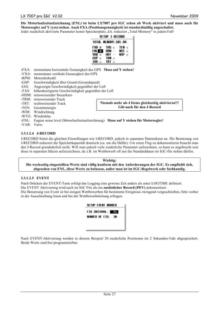 LX 7007 pro IGC V2.02                                                                             November 2009
Die Motorlaufzeitaufzeichnung (ENL) ist beim LX7007 pro IGC schon ab Werk aktiviert und muss auch für
Motorsegler auf Y (yes) stehen. Auch FXA (Positionsgenauigkeit) ist standardmäßig angeschaltet.
Jeder zusätzlich aktivierte Parameter kostet Speicherplatz, d.h. reduziert „Total Memory“ in jedem Fall!




-FXA:   momentane horizontale Genauigkeit des GPS Muss auf Y stehen!
-VXA:   momentane vertikale Genauigkeit des GPS
-RPM:   Motordrehzahl
-GSP:   Geschwindigkeit über Grund (Groundspeed)
-IAS:   Angezeigte Geschwindigkeit gegenüber der Luft
-TAS:   höhenkorrigierte Geschwindigkeit gegenüber der Luft
-HDM:   missweisender Steuerkurs
-TRM:   missweisender Track
-TRT:   rechtweisender Track                       Niemals mehr als 4 Items gleichzeitig aktivieren!!!
-TEN:   Gesamtenergie                                        Gilt auch für den J-Record
-WDI:   Windrichtung
-WVE:   Windstärke
-ENL:   Engine noise level (Motorlaufzeitaufzeichnung) Muss auf Y stehen für Motorsegler!
-VAR:   Vario

3.3.1.2.4 J-RECORD
J-RECORD bietet die gleichen Einstellungen wie I-RECORD, jedoch in separaten Datensätzen an. Die Benutzung von
J-RECORD reduziert die Speicherkapazität drastisch (ca. um die Hälfte). Um einen Flug zu dokumentieren braucht man
den J-Record grundsätzlich nicht. Will man jedoch viele zusätzliche Parameter aufzeichnen, so kann es angebracht sein
diese in separaten Sätzen aufzuzeichnen, da z.B. im Wettbewerb oft nur die Standarddaten im IGC-file stehen dürfen.

                                                     Wichtig:
   Die werkseitig eingestellten Werte sind völlig konform mit den Anforderungen der IGC. Es empfiehlt sich,
       abgesehen von ENL, diese Werte zu belassen, außer man ist im IGC-Regelwerk sehr fachkundig.

3.3.1.2.5 EVENT
Nach Drücken der EVENT-Taste erfolgt das Logging eine gewisse Zeit anders als unter LOGTIME definiert.
Die EVENT Aktivierung wird auch im IGC File als ein zusätzlicher Record (PEV) dokumentiert.
Die Benutzung von Event ist bei einigen Wettbewerben für bestimmte Ereignisse zwingend vorgeschrieben, bitte vorher
in der Ausschreibung lesen und bei der Wettbewerbsleitung erfragen.




Nach EVENT-Aktivierung werden in diesem Beispiel 30 zusätzliche Positionen im 2 Sekunden-Takt abgespeichert.
Beide Werte sind frei programmierbar.




                                                      Seite 27
 