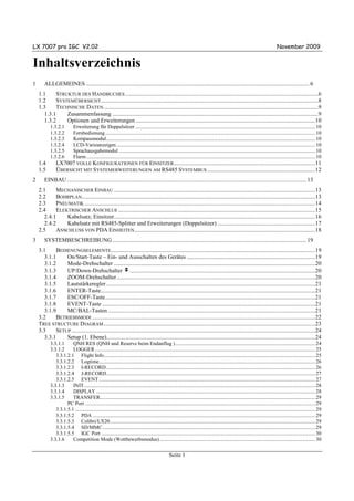 LX 7007 pro IGC V2.02                                                                                                                                                                   November 2009


Inhaltsverzeichnis
1      ALLGEMEINES ......................................................................................................................................................... 6
    1.1    STRUKTUR DES HANDBUCHES ....................................................................................................................................6
    1.2    SYSTEMÜBERSICHT.....................................................................................................................................................8
    1.3    TECHNISCHE DATEN ...................................................................................................................................................9
      1.3.1    Zusammenfassung .............................................................................................................................................9
      1.3.2    Optionen und Erweiterungen ...........................................................................................................................10
           1.3.2.1          Erweiterung für Doppelsitzer ................................................................................................................................................ 10
           1.3.2.2          Fernbedienung........................................................................................................................................................................ 10
           1.3.2.3          Kompassmodul....................................................................................................................................................................... 10
           1.3.2.4          LCD-Varioanzeigen ............................................................................................................................................................... 10
           1.3.2.5          Sprachausgabemodul ............................................................................................................................................................. 10
           1.3.2.6          Flarm....................................................................................................................................................................................... 10
    1.4        LX7007 VOLLE KONFIGURATIONEN FÜR EINSITZER.................................................................................................11
    1.5        ÜBERSICHT MIT SYSTEMERWEITERUNGEN AM RS485 SYSTEMBUS ..........................................................................12
2      EINBAU .................................................................................................................................................................... 13
    2.1    MECHANISCHER EINBAU ..........................................................................................................................................13
    2.2    BOHRPLAN................................................................................................................................................................13
    2.3    PNEUMATIK ..............................................................................................................................................................14
    2.4    ELEKTRISCHER ANSCHLUß .......................................................................................................................................15
      2.4.1    Kabelsatz, Einsitzer..........................................................................................................................................16
      2.4.2    Kabelsatz mit RS485-Splitter und Erweiterungen (Doppelsitzer) ...................................................................17
    2.5    ANSCHLUSS VON PDA EINHEITEN............................................................................................................................18
3      SYSTEMBESCHREIBUNG ..................................................................................................................................... 19
    3.1    BEDIENUNGSELEMENTE............................................................................................................................................19
      3.1.1    On/Start-Taste – Ein- und Ausschalten des Gerätes ........................................................................................19
      3.1.2    Mode-Drehschalter ..........................................................................................................................................20
      3.1.3    UP/Down-Drehschalter v...............................................................................................................................20
      3.1.4    ZOOM-Drehschalter ........................................................................................................................................20
      3.1.5    Lautstärkeregler ...............................................................................................................................................21
      3.1.6    ENTER-Taste...................................................................................................................................................21
      3.1.7    ESC/OFF-Taste................................................................................................................................................21
      3.1.8    EVENT-Taste ..................................................................................................................................................21
      3.1.9    MC/BAL-Tasten ..............................................................................................................................................21
    3.2    BETRIEBSMODI .........................................................................................................................................................22
    TREE STRUCTURE DIAGRAM .................................................................................................................................................23
    3.3    SETUP .......................................................................................................................................................................24
      3.3.1    Setup (1. Ebene)...............................................................................................................................................24
           3.3.1.1     QNH RES (QNH und Reserve beim Endanflug )................................................................................................................ 24
           3.3.1.2     LOGGER ................................................................................................................................................................................ 25
              3.3.1.2.1 Flight Info......................................................................................................................................................................... 25
              3.3.1.2.2 Logtime............................................................................................................................................................................. 26
              3.3.1.2.3 I-RECORD ....................................................................................................................................................................... 26
              3.3.1.2.4 J-RECORD....................................................................................................................................................................... 27
              3.3.1.2.5 EVENT ............................................................................................................................................................................. 27
           3.3.1.3     INIT......................................................................................................................................................................................... 28
           3.3.1.4     DISPLAY ............................................................................................................................................................................... 28
           3.3.1.5     TRANSFER............................................................................................................................................................................ 29
                    PC Port ........................................................................................................................................................................................ 29
              3.3.1.5.1 ................................................................................................................................................................................................ 29
              3.3.1.5.2 PDA .................................................................................................................................................................................. 29
              3.3.1.5.3 Colibri/LX20 .................................................................................................................................................................... 29
              3.3.1.5.4 SD/MMC .......................................................................................................................................................................... 29
              3.3.1.5.5 IGC Port ........................................................................................................................................................................... 30
           3.3.1.6     Competition Mode (Wettbewerbsmodus) ............................................................................................................................ 30


                                                                                                      Seite 1
 