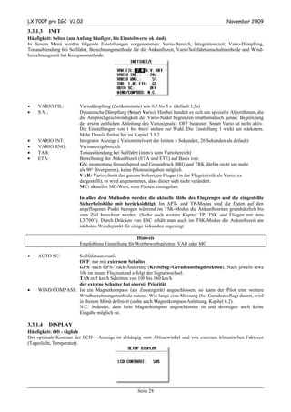 LX 7007 pro IGC V2.02                                                                             November 2009

3.3.1.3   INIT
Häufigkeit: Selten (am Anfang häufiger, bis Einstellwerte ok sind)
In diesem Menü werden folgende Einstellungen vorgenommen: Vario-Bereich, Integrationszeit, Vario-Dämpfung,
Tonausblendung bei Sollfahrt, Berechnungsmethode für die Ankunftszeit, Vario/Sollfahrtumschaltmethode und Wind-
berechnungszeit bei Kompassmethode.




•   VARIO FIL:          Variodämpfung (Zeitkonstante) von 0,5 bis 5 s (default 1,5s)
•   S.V.:               Dynamische Dämpfung (Smart Vario). Hierbei handelt es sich um spezielle Algorithmen, die
                        die Ansprechgeschwindigkeit der Vario-Nadel begrenzen (mathematisch genau: Begrenzung
                        der ersten zeitlichen Ableitung des Variosignals). OFF bedeutet: Smart Vario ist nicht aktiv.
                        Die Einstellungen von 1 bis 4m/s2 stehen zur Wahl. Die Einstellung 1 wirkt am stärkstem.
                        Mehr Details finden Sie im Kapitel 3.5.2
•   VARIO INT:          Integrator Anzeige ( Variomittelwert der letzten x Sekunden, 20 Sekunden als default)
•   VARIO RNG:          Varioanzeigebereich
•   TAB:                Tonausblendung bei Sollfahrt (in m/s vom Variobereich)
•   ETA:                Berechnung der Ankunftszeit (ETA und ETE) auf Basis von:
                        GS: momentane Groundspeed und Groundtrack BRG und TRK dürfen nicht um mehr
                        als 90° divergieren), keine Piloteneingaben möglich
                        VAR: Varioschnitt des ganzen bisherigen Fluges (in der Flugstatistik als Vario:.xx
                        dargestellt), es wird angenommen, dass dieser sich nicht verändert.
                        MC: aktueller MC-Wert, vom Piloten einzugeben

                        In allen drei Methoden werden die aktuelle Höhe des Flugzeuges und die eingestellte
                        Sicherheitshöhe mit berücksichtigt. Im APT- und TP-Modus sind die Daten auf den
                        angeflogenen Punkt bezogen während im TSK-Modus die Ankunftszeiten grundsätzlich bis
                        zum Ziel berechnet werden. (Siehe auch weitere Kapitel TP, TSK und Fliegen mit dem
                        LX7007). Durch Drücken von ESC erhält man auch im TSK-Modus die Ankunftszeit am
                        nächsten Wendepunkt für einige Sekunden angezeigt

                                                   Hinweis
                        Empfohlene Einstellung für Wettbewerbspiloten: VAR oder MC

•   AUTO SC:      Sollfahrtautomatik
                  OFF: nur mit externem Schalter
                  GPS: nach GPS-Track-Änderung (Kreisflug-/Geradeausflugdetektion). Nach jeweils etwa
                  10s im neuen Flugzustand erfolgt der Signalwechsel.
                  TAS in 5 km/h Schritten von 100 bis 160 km/h
                  der externe Schalter hat oberste Priorität
•   WIND/COMPASS: Ist ein Magnetkompass (als Zusatzgerät) angeschlossen, so kann der Pilot eine weitere
                  Windberechnungsmethode nutzen. Wie lange eine Messung (bei Geradeausflug) dauert, wird
                  in diesem Menü definiert (siehe auch Magnetkompass Anleitung, Kapitel 6.2).
                  N.C. bedeutet, dass kein Magnetkompass angeschlossen ist und deswegen auch keine
                  Eingabe möglich ist.

3.3.1.4   DISPLAY
Häufigkeit: Oft - täglich
Der optimale Kontrast der LCD – Anzeige ist abhängig vom Ablesewinkel und von externen klimatischen Faktoren
(Tageslicht, Temperatur).




                                                     Seite 28
 