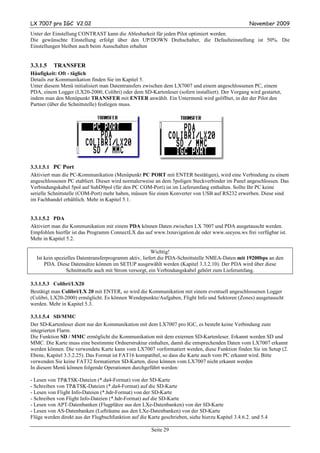 LX 7007 pro IGC V2.02                                                                               November 2009
Unter der Einstellung CONTRAST kann die Ablesbarkeit für jeden Pilot optimiert werden.
Die gewünschte Einstellung erfolgt über den UP/DOWN Drehschalter, die Defaulteinstellung ist 50%. Die
Einstellungen bleiben auch beim Ausschalten erhalten


3.3.1.5   TRANSFER
Häufigkeit: Oft - täglich
Details zur Kommunikation finden Sie im Kapitel 5.
Unter diesem Menü initialisiert man Datentransfers zwischen dem LX7007 und einem angeschlossenen PC, einem
PDA, einem Logger (LX20-2000, Colibri) oder dem SD-Kartenleser (sofern installiert). Der Vorgang wird gestartet,
indem man den Menüpunkt TRANSFER mit ENTER anwählt. Ein Untermenü wird geöffnet, in der der Pilot den
Partner (über die Schnittstelle) festlegen muss.




3.3.1.5.1 PC Port
Aktiviert man die PC-Kommunikation (Menüpunkt PC PORT mit ENTER bestätigen), wird eine Verbindung zu einem
angeschlossenen PC etabliert. Dieser wird normalerweise an dem 5poligen Steckverbinder im Panel angeschlossen. Das
Verbindungskabel 5pol auf SubD9pol (für den PC COM-Port) ist im Lieferumfang enthalten. Sollte Ihr PC keine
serielle Schnittstelle (COM-Port) mehr haben, müssen Sie einen Konverter von USB auf RS232 erwerben. Diese sind
im Fachhandel erhältlich. Mehr in Kapitel 5.1.


3.3.1.5.2 PDA
Aktiviert man die Kommunikation mit einem PDA können Daten zwischen LX 7007 und PDA ausgetauscht werden.
Empfohlen hierfür ist das Programm ConnectLX das auf www.lxnavigation.de oder www.seeyou.ws frei verfügbar ist.
Mehr in Kapitel 5.2.

                                                        Wichtig!
  Ist kein spezielles Datentransferprogramm aktiv, liefert die PDA-Schnittstelle NMEA-Daten mit 19200bps an den
      PDA. Diese Datensätze können im SETUP ausgewählt werden (Kapitel 3.3.2.10). Der PDA wird über diese
                Schnittstelle auch mit Strom versorgt, ein Verbindungskabel gehört zum Lieferumfang.

3.3.1.5.3 Colibri/LX20
Bestätigt man Colibri/LX 20 mit ENTER, so wird die Kommunikation mit einem eventuell angeschlossenen Logger
(Colibri, LX20-2000) ermöglicht. Es können Wendepunkte/Aufgaben, Flight Info und Sektoren (Zones) ausgetauscht
werden. Mehr in Kapitel 5.3.

3.3.1.5.4 SD/MMC
Der SD-Kartenleser dient nur der Kommunikation mit dem LX7007 pro IGC, es besteht keine Verbindung zum
integrierten Flarm.
Die Funktion SD / MMC ermöglicht die Kommunikation mit dem externen SD-Kartenleser. Erkannt werden SD und
MMC. Die Karte muss eine bestimmte Ordnerstruktur einhalten, damit die entsprechenden Daten vom LX7007 erkannt
werden können. Die verwendete Karte kann vom LX7007 vorformatiert werden, diese Funktion finden Sie im Setup (2.
Ebene, Kapitel 3.3.2.25). Das Format ist FAT16 kompatibel, so dass die Karte auch vom PC erkannt wird. Bitte
verwenden Sie keine FAT32 formatierten SD-Karten, diese können vom LX7007 nicht erkannt werden
In diesem Menü können folgende Operationen durchgeführt werden:

- Lesen von TP&TSK-Dateien (*.da4-Format) von der SD-Karte
- Schreiben von TP&TSK-Dateien (*.da4-Format) auf die SD-Karte
- Lesen von Flight Info-Dateien (*.hdr-Format) von der SD-Karte
- Schreiben von Flight Info-Dateien (*.hdr-Format) auf die SD-Karte
- Lesen von APT-Datenbanken (Flugplätze aus den LXe-Datenbanken) von der SD-Karte
- Lesen von AS-Datenbanken (Lufträume aus den LXe-Datenbanken) von der SD-Karte
Flüge werden direkt aus der Flugbuchfunktion auf die Karte geschrieben, siehe hierzu Kapitel 3.4.6.2. und 5.4

                                                       Seite 29
 