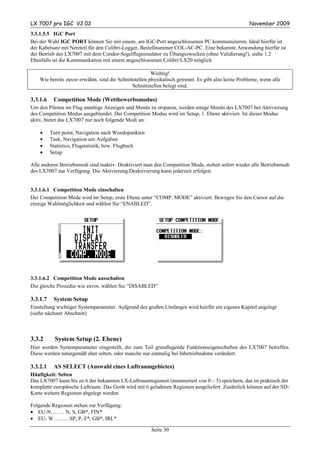 LX 7007 pro IGC V2.02                                                                                November 2009
3.3.1.5.5 IGC Port
Bei der Wahl IGC PORT können Sie mit einem, am IGC-Port angeschlossenen PC kommunizieren. Ideal hierfür ist
der Kabelsatz mit Netzteil für den Colibri-Logger, Bestellnummer COL-AC-PC. Eine bekannte Anwendung hierfür ist
der Betrieb des LX7007 mit dem Condor-Segelflugsimulator zu Übungszwecken (ohne Validierung!), siehe 1.2
Ebenfalls ist die Kommunikation mit einem angeschlossenen Colibri/LX20 möglich.

                                                        Wichtig!
    Wie bereits zuvor erwähnt, sind die Schnittstellen physikalisch getrennt. Es gibt also keine Probleme, wenn alle
                                               Schnittstellen belegt sind.

3.3.1.6    Competition Mode (Wettbewerbsmodus)
Um den Piloten im Flug unnötige Anzeigen und Menüs zu ersparen, werden einige Menüs des LX7007 bei Aktivierung
des Competition Modus ausgeblendet. Der Competition Modus wird im Setup, 1. Ebene aktiviert. Ist dieser Modus
aktiv, bietet das LX7007 nur noch folgende Modi an:

    •     Turn point, Navigation nach Wendepunkten
    •     Task, Navigation um Aufgaben
    •     Statistics, Flugstatistik, bzw. Flugbuch
    •     Setup

Alle anderen Betriebsmodi sind inaktiv. Deaktiviert man den Competition Mode, stehen sofort wieder alle Betriebsmodi
des LX7007 zur Verfügung. Die Aktivierung/Deaktivierung kann jederzeit erfolgen.


3.3.1.6.1 Competition Mode einschalten
Der Competition Mode wird im Setup, erste Ebene unter “COMP. MODE” aktiviert. Bewegen Sie den Cursor auf die
einzige Wahlmöglichkeit und wählen Sie “ENABLED”.




3.3.1.6.2 Competition Mode ausschalten
Die gleiche Prozedur wie zuvor, wählen Sie “DISABLED”

3.3.1.7    System Setup
Einstellung wichtiger Systemparameter. Aufgrund des großen Umfanges wird heirfür ein eigenes Kapitel angelegt
(siehe nächster Abschnitt)



3.3.2       System Setup (2. Ebene)
Hier werden Systemparameter eingestellt, die zum Teil grundlegende Funktionseigenschaften des LX7007 betreffen.
Diese werden naturgemäß eher selten, oder manche nur einmalig bei Inbetriebnahme verändert.

3.3.2.1    AS SELECT (Auswahl eines Luftraumgebietes)
Häufigkeit: Selten
Das LX7007 kann bis zu 6 der bekannten LX-Luftraumregionen (nummeriert von 0 – 5) speichern, das ist praktisch der
komplette europäische Luftraum. Das Gerät wird mit 6 geladenen Regionen ausgeliefert. Zusätzlich können auf der SD-
Karte weitere Regionen abgelegt werden

Folgende Regionen stehen zur Verfügung:
• EU-N…….. N, S, GB*, FIN*
• EU- W………SP, P, F*, GB*, IRL*

                                                       Seite 30
 