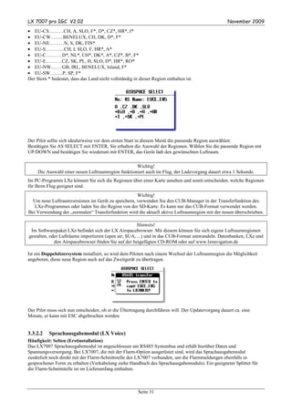 LX 7007 pro IGC V2.02                                                                             November 2009
• EU-CS………CH, A, SLO, F*, D*, CZ*, HR*, I*
• EU-CW……..BENELUX, CH, DK, D*, F*
• EU-NE………N, S, DK, FIN*
• EU-S………...CH, I, SLO, F, HR*, A*
• EU-C……….D*, NL*, CH*, DK*, A*, CZ*, B*, F*
• EU-E……….CZ, SK, PL, H, SLO, D*, HR*, RO*
• EU-NW…….GB, IRL, BENELUX, Island, F*
• EU-SW……..P, SP, F*
Der Stern * bedeutet, dass das Land nicht vollständig in dieser Region enthalten ist.




Der Pilot sollte sich idealerweise vor dem ersten Start in diesem Menü die passende Region auswählen:
Bestätigen Sie AS SELECT mit ENTER, Sie erhalten die Auswahl der Regionen. Wählen Sie die passende Region mit
UP/DOWN und bestätigen Sie wiederum mit ENTER, das Gerät lädt den gewünschten Luftraum.

                                                    Wichtig!
     Die Auswahl einer neuen Luftraumregion funktioniert auch im Flug, der Ladevorgang dauert etwa 1 Sekunde.
Im PC-Programm LXe können Sie sich die Regionen über einer Karte ansehen und somit entscheiden, welche Regionen
für Ihren Flug geeignet sind.
                                                   Wichtig!
  Um neue Luftraumversionen im Gerät zu speichern, verwenden Sie den CUB-Manager in der Transferfunktion des
   LXe-Programmes oder laden Sie die Region von der SD-Karte. Es kann nur das CUB-Format verwendet werden.
Bei Verwendung der „normalen“ Transferfunktion wird die aktuell aktive Luftraumregion mit der neuen überschrieben.

                                                      Hinweis!
 Im Softwarepaket LXe befindet sich der LX Airspacebrowser. Mit diesem können Sie sich eigene Luftraumregionen
gestalten, oder Lufträume importieren (open air, SUA, ...) und in das CUB-Format umwandeln. Datenbanken, LXe und
             den Airspacebrowser finden Sie auf der beigefügten CD-ROM oder auf www.lxnavigation.de

Ist ein Doppelsitzersystem installiert, so wird dem Piloten nach einem Wechsel der Luftraumregion die Möglichkeit
angeboten, diese neue Region auch auf das Zweitgerät zu übertragen.




Der Pilot muss sich nun entscheiden, ob er die Übertragung durchführen will. Der Updatevorgang dauert ca. eine
Minute, er kann mit ESC abgebrochen werden.


3.3.2.2   Sprachausgabemodul (LX Voice)
Häufigkeit: Selten (Erstinstallation)
Das LX7007 Sprachausgabemodul ist angeschlossen am RS485 Systembus und erhält hierüber Daten und
Spannungsversorgung. Bei LX7007, die mit der Flarm-Option ausgerüstet sind, wird das Sprachausgabemodul
zusätzlich noch direkt mit der Flarm-Schnittstelle des LX7007 verbunden, um die Flarmmeldungen ebenfalls in
gesprochener Form zu erhalten (Verkabelung siehe Handbuch des Sprachausgabemoduls). Ein geeigneter Splitter für
die Flarm-Schnittstelle ist im Lieferumfang enthalten.



                                                         Seite 31
 