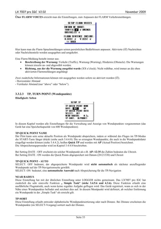 LX 7007 pro IGC V2.02                                                                              November 2009
Über FLARM VOICES erreicht man die Einstellungen, zum Anpassen der FLARM Verkehrsmeldungen.




Hier kann man die Flarm Sprachmeldungen seinen persönlichen Bedürfnissen anpassen. Aktivierte ( ) Nachrichten
oder Nachrichtenteile werden ausgegeben und umgekehrt.

Eine Flarm-Meldung besteht immer aus:
    • Beschreibung der Warnung: Verkehr (Traffic), Warnung (Warning), Hindernis (Obstacle). Die Warnungen
         können einzeln an- und abgewählt werden.
    • Richtung, aus der die Warnung ausgelöst wurde (XX o’clock). Nicht wählbar, wird immer an die oben
         aktivierten Flarmmeldungen angehängt

Zwei zusätzliche Informationen können mit ausgegeben werden sofern sie aktiviert wurden ( ).
- Horizontaler Abstand
- Vertikaler Abstand (nur “above” oder “below”).


3.3.2.3   TP, TURN POINT (Wendepunkte)
Häufigkeit: Selten




In diesem Kapitel werden alle Einstellungen für die Verwaltung und Anzeige von Wendepunkten vorgenommen (das
Gerät hat eine Speicherkapazität von 600 Wendepunkten).

TP-QUICK POINT NAME
Der Pilot kann sein seine aktuelle Position als Wendepunkt abspeichern, indem er während des Fluges im TP-Modus
die START-Taste länger drückt (siehe auch 3.4.4.8). Die so erzeugten Wendepunkte, die auch in die Wendepunktdatei
eingefügt werden können (siehe 3.4.4.2), heißen Quick TP und werden mit AP (Actual Position) bezeichnet.
Die Abspeicherungsprozedur wird im Kapitel 3.4.4.8 beschrieben.

Bei Setting DATE : OFF erscheint ein solcher Wendepunkt als z.B. AP: 12:35 die Zahlen bedeuten die Uhrzeit.
Bei Setting DATE : ON werden die Quick Points abgespeichert mit Datum (28121330) und Uhrzeit

TP-QUICK POINT - AUTO
SELECT: OFF bedeutet, der abgespeicherte Wendepunkt wird nicht automatisch als nächster anzufliegender
Wendepunkt auf der TP-Navigationsseite gewählt.
SELECT: ON bedeutet, eine automatische Auswahl nach Abspeicherung für die TP-Navigation

NEAR RADIUS
Diese Einstellung hat mit der ähnlichen Einstellung unter LOGGER nichts gemeinsam. Das LX7007 pro IGC hat
zusätzlich die sehr sinnvolle Funktion „ Simple Task“ (siehe 3.4.5.6 und 4.3.6). Diese Funktion erlaubt eine
ausführliche Flugstatistik, auch wenn keine reguläre Aufgabe geflogen wird. Das Gerät registriert, wann es sich in der
Nähe eines Wendepunktes befindet und zeichnet dies auf. In diesem Menüpunkt wird definiert, ab welcher Entfernung
ein Wendepunkt in der „Simple Task“ als erreicht gilt.

TP-SORT
Diese Einstellung erlaubt entweder alphabetische Wendepunktsortierung oder nach Distanz. Bei Distanz erscheinen die
Wendepunkte (im SELECT-Vorgang) sortiert nach der Distanz.



                                                       Seite 33
 