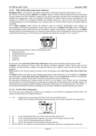 LX 7007 pro IGC V2.02                                                                             November 2009

3.3.2.4    OBS. ZONE (Observation Zone, Sektoren)
Häufigkeit: Selten. AAT-Sektoren ggf. täglich, werden aber im TSK-Menü eingestellt (siehe Kapitel 3.4.5.3)
Das LX7007 verwaltet prinzipiell „globale“ und „lokale“ Sektoren. Globale Sektoren bedeutet, dass die Einstellungen
für diese Sektoren sich nicht verändern, solange der User nichts unternimmt, und dass diese Einstellungen immer als
Defaultwerte herangezogen werden. Die getätigten Einstellungen für globale Sektoren gelten grundsätzlich für alle
Aufgaben im LX7007. Ein wesentliches Merkmal der globalen Sektoren ist, dass die Form und Ausrichtung der
Wendepunktsektoren für alle Wendepunkte einer Aufgabe gleich ist. In diesem Menü werden die globalen Sektoren
eingestellt.
Für 5 (fünf) Aufgaben jedoch können alle Sektoren, sogar die einzelnen Wendepunkte einer Aufgabe mit
unterschiedlichen Geometrien programmiert werden. Dies ist für die sog. “Assigned Area Tasks (AAT)” erforderlich.
Die Einstellungen hierfür werden direkt an der betroffenen Aufgabe vorgenommen, weshalb man hier von lokalen
Sektoren spricht. Die Einstellung dieser AAT-Sektoren erfolgt identisch zu den Ausführungen in diesem Abschnitt, eine
ausführliche Beschreibung, wie AAT-Sektoren zu behandeln sind, finden Sie im Kapitel 3.4.5.3. und 4.2.3.




Folgende Einstellungen können in diesem Menü getätigt werden:
• Abflug (Start Zone)
• Wendepunktsektoren (Point Zone)
• Ziellinie (Finish Zone)
• Templates
• Restore all

Die ersten drei Items Start Zone, Point Zone, Finish Zone werden in den folgenden Kapiteln genauer erklärt
Templates sind vorbereitete Formen, wobei alle Sektoren einheitlich eingestellt werden. Derzeit sind nur FAI-
Fotosektor und 500m-Zylinder verfügbar. Die globalen Sektoren aller Aufgaben werden auf das gewählte Template
angepasst.
Restore all setzt alle Sektoren (global und lokal) auf die Einstellungen unter Start Zone, Point Zone, Finish Zone
zurück.
Die lokalen Sektoren, die direkt an einer Aufgabe programmiert wurden, bleiben bei der Verwendung von Templates
oder Änderungen in Start Zone, Point Zone, Finish Zone erhalten. Nur durch Restore all werden Sie zurückgesetzt.
Nach drei Starts werden die lokalen Sektoren ebenfalls auf die globalen Werte zurückgesetzt.
Die prinzipielle Einstellung der Sektoren erfolgt mit Hilfe von zwei Radien, zwei Winkeln und der Ausrichtung
(entweder durch eine feste Richtung oder eine automatisch nachgestellte Symmetrieebene) des jeweiligen Sektors. Die
Sektordefinitionen unterliegen natürlich ständigen Änderungen (Änderungen im FAI Sporting Code, DAeC WBO,…),
die prinzipielle Methodik der Sektoreneinstellung lässt sich trotzdem anhand der folgenden Beispiele gut erklären.

3.3.2.4.1 START ZONE (Abflugsektor)
Wir wollen nun einen Abflugsektor einstellen, dazu bestätigen wir mit ENTER den Menüpunkt START ZONE. Wir
erhalten ein Bild, ähnlich dem folgenden Beispiel:

•   A21:     bedeutet hier die Ausrichtung (TO NEXT, RAD.1TP und USER VALUE)
             USER VALUE erlaubt auch beliebige Sektorausrichtung, bei TO NEXT und RAD.1TP erfolgt AUTO




•   A1:   ist der Sektorenhalbwinkel, also z.B. für einen Fotosektor steht hier 450
•   R1:   ist die Ausdehnung des Sektors (Radius), z.B. für den FAI-Fotosektor stehen hier 3km.
•   A2:   wie A1, dient der Erstellung kombinierter Sektoren
•   R2:   wie R1, dient ebenfalls der Einstellung kombinierter Sektoren
•   AUTO NEXT (Y, N): definiert, ob nach Erreichen der Startsektors automatisch weitergeschaltet werden soll.


                                                      Seite 34
 