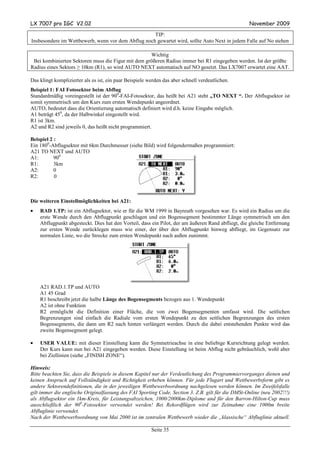 LX 7007 pro IGC V2.02                                                                              November 2009

                                                    TIP:
Insbesondere im Wettbewerb, wenn vor dem Abflug noch gewartet wird, sollte Auto Next in jedem Falle auf No stehen

                                                    Wichtig
 Bei kombinierten Sektoren muss die Figur mit dem größeren Radius immer bei R1 eingegeben werden. Ist der größte
Radius eines Sektors ≥ 10km (R1), so wird AUTO NEXT automatisch auf NO gesetzt. Das LX7007 erwartet eine AAT.

Das klingt komplizierter als es ist, ein paar Beispiele werden das aber schnell verdeutlichen.
Beispiel 1: FAI Fotosektor beim Abflug
Standardmäßig voreingestellt ist der 900-FAI-Fotosektor, das heißt bei A21 steht „TO NEXT “. Der Abflugsektor ist
somit symmetrisch um den Kurs zum ersten Wendepunkt angeordnet.
AUTO, bedeutet dass die Orientierung automatisch definiert wird d.h. keine Eingabe möglich.
A1 beträgt 450, da der Halbwinkel eingestellt wird.
R1 ist 3km.
A2 und R2 sind jeweils 0, das heißt nicht programmiert.

Beispiel 2 :
Ein 1800-Abflugsektor mit 6km Durchmesser (siehe Bild) wird folgendermaßen programmiert:
A21 TO NEXT und AUTO
A1:        900
R1:        3km
A2:        0
R2:        0



Die weiteren Einstellmöglichkeiten bei A21:
•   RAD 1.TP: ist ein Abflugsektor, wie er für die WM 1999 in Bayreuth vorgesehen war. Es wird ein Radius um die
    erste Wende durch den Abflugpunkt geschlagen und ein Bogensegment bestimmter Länge symmetrisch um den
    Abflugpunkt abgesteckt. Dies hat den Vorteil, dass ein Pilot, der am äußeren Rand abfliegt, die gleiche Entfernung
    zur ersten Wende zurücklegen muss wie einer, der über den Abflugpunkt hinweg abfliegt, im Gegensatz zur
    normalen Linie, wo die Strecke zum ersten Wendepunkt nach außen zunimmt.




    A21 RAD.1.TP und AUTO
    A1 45 Grad
    R1 beschreibt jetzt die halbe Länge des Bogensegments bezogen aus 1. Wendepunkt
    A2 ist ohne Funktion
    R2 ermöglicht die Definition einer Fläche, die von zwei Bogensegmenten umfasst wird. Die seitlichen
    Begrenzungen sind einfach die Radiale vom ersten Wendepunkt zu den seitlichen Begrenzungen des ersten
    Bogensegments, die dann um R2 nach hinten verlängert werden. Durch die dabei entstehenden Punkte wird das
    zweite Bogensegment gelegt.

•   USER VALUE: mit dieser Einstellung kann die Symmetrieachse in eine beliebige Kursrichtung gelegt werden.
    Der Kurs kann nun bei A21 eingegeben werden. Diese Einstellung ist beim Abflug nicht gebräuchlich, wohl aber
    bei Ziellinien (siehe „FINISH ZONE“).

Hinweis:
Bitte beachten Sie, dass die Beispiele in diesem Kapitel nur der Verdeutlichung des Programmiervorganges dienen und
keinen Anspruch auf Vollständigkeit und Richtigkeit erheben können. Für jede Flugart und Wettbewerbsform gibt es
andere Sektorendefinitionen, die in der jeweiligen Wettbewerbsordnung nachgelesen werden können. Im Zweifelsfalle
gilt immer die englische Originalfassung des FAI Sporting Code, Section 3. Z.B. gilt für die DMSt-Online (neu 2002!!!)
als Abflugsektor ein 1km-Kreis, für Leistungsabzeichen, 1000/2000km-Diplome und für den Barron-Hilton-Cup muss
ausschließlich der 900-Fotosektor verwendet werden! Bei Rekordflügen wird zur Zeitnahme eine 1000m breite
Abfluglinie verwendet.
Nach der Wettbewerbsordnung von Mai 2000 ist im zentralen Wettbewerb wieder die „klassische“ Abfluglinie aktuell.

                                                         Seite 35
 