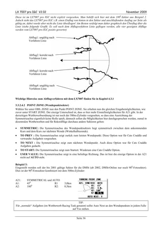 LX 7007 pro IGC V2.02                                                                            November 2009
Diese ist im LX7007 pro IGC nicht explizit vorgesehen. Man behilft sich hier mit dem 1800-Sektor aus Beispiel 2.
Jedoch sieht das LX7007 pro IGC z.B. einen Einflug von hinten in den Sektor und anschließenden Ausflug zur Seite als
gültig an, dabei wurde aber nicht die Linie überflogen! Am Besten verfolgt man daher graphisch den Überflug über die
Linie (siehe folgende Grafik: Es soll nach dem Abflugverfahren Linie geflogen werden, alle vier gezeigten Abflüge
werden vom LX7007 pro IGC positiv gewertet)

           Abflug1: ungültig nach
           Verfahren Linie




            Abflug2: korrekt nach
            Verfahren Linie



            Abflug3: korrekt nach
            Verfahren Linie



            Abflug4: ungültig nach
            Verfahren Linie


Wichtige Hinweise zum Abflugverfahren mit dem LX7007 finden Sie in Kapitel 4.3.1

3.3.2.4.2 POINT ZONE (Wendepunktsektor)
Wählen Sie unter OBS. ZONE nun den Punkt POINT ZONE. Sie erhalten nun die gleichen Eingabemöglichkeiten, wie
zuvor unter START ZONE. Der einzige Unterschied ist, dass es hier mehr Einstellmöglichkeiten für A21 gibt. In der
derzeitigen Wettbewerbsordnung ist nur noch der 500m-Zylinder vorgesehen, so dass eine Ausrichtung der
Symmetrieachse eigentlich keine Rolle spielt, dennoch sollen die Möglichkeiten hier durchgesprochen werden, zumal in
dezentralen Wettbewerben und für Rekordflüge durchaus andere Sektoren gelten:

•   SYMMETRIC: Die Symmetrieachse des Wendepunktsektors liegt symmetrisch zwischen dem ankommenden
    Kurs und dem Kurs zur nächsten Wende (Winkelhalbierende).
•   TO PREV : Die Symmetrieachse zeigt zurück zum letzten Wendepunkt. Diese Option war für Cats Craddle und
    verwandte Aufgaben vorgesehen.
•   TO NEXT : Die Symmetrieachse zeigt zum nächsten Wendepunkt. Auch diese Option war für Cats Craddle
    Aufgaben gedacht.
•   TO START: Die Symmetrieachse zeigt zum Startort. Wiederum eine Cats Craddle Option.
•   USER VALUE: Die Symmetrieachse zeigt in eine beliebige Richtung. Das ist hier die einzige Option in der A21
    nicht auf AUTO steht.

Beispiel 3:
Eingestellt werden soll der bis 2001 gültige Sektor für die DMSt (ab 2002, DMSt-Online nur noch 900-Fotosektor).
Dies ist der 900-Fotosektor kombiniert mit dem 500m-Zylinder:


A21:      SYMMETRICAL und AUTO
A1:       450              R1              3,0km
A2:       1800             R2:             0,5km




                                                    TIP:
Für „normale“ Aufgaben (im Wettbewerb Racing Task genannt) sollte Auto Next an den Wendepunkten in jedem Falle
                                              auf Yes stehen.


                                                      Seite 36
 