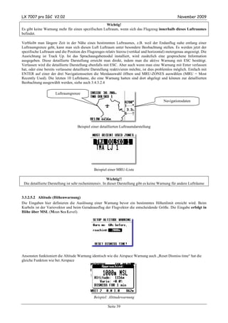 LX 7007 pro IGC V2.02                                                                                November 2009

                                                    Wichtig!
Es gibt keine Warnung mehr für einen spezifischen Luftraum, wenn sich das Flugzeug innerhalb dieses Luftraumes
befindet.

Verbleibt man längere Zeit in der Nähe eines bestimmten Luftraumes, z.B. weil der Endanflug nahe entlang einer
Luftraumgrenze geht, kann man sich diesen Luft Luftraum unter besondere Beobachtung stellen. Es werden jetzt der
spezifische Luftraum und die Position des Flugzeuges relativ hierzu (vertikal und horizontal) metergenau angezeigt. Die
Ausrichtung ist Track Up. Ist das Sprachausgabemodul installiert, wird zusätzlich eine gesprochene Information
ausgegeben. Diese detaillierte Darstellung erreicht man direkt, indem man die aktive Warnung mit ESC bestätigt.
Verlassen wird die detaillierte Darstellung ebenfalls mit ESC. Aber auch wenn man eine Warnung mit Enter verlassen
hat, oder eine bereits verlassene detaillierte Darstellung reaktivieren möchte, ist dies problemlos möglich. Einfach mit
ENTER auf einer der drei Navigationsseiten die Menüauswahl öffnen und MRU-ZONES auswählen (MRU = Most
Recently Used). Die letzten 10 Lufträume, die eine Warnung hatten sind dort abgelegt und können zur detaillierten
Beobachtung ausgewählt werden, siehe auch 3.4.3.2.4

                     Luftraumgrenze
                                                                                            Navigationsdaten




                                    Beispiel einer detaillierten Luftraumdarstellung




                                               Beispiel einer MRU-Liste

                                                         Wichtig!!
 Die detaillierte Darstellung ist sehr rechenintensiv. In dieser Darstellung gibt es keine Warnung für andere Lufträume


3.3.2.5.2 Altitude (Höhenwarnung)
Die Eingaben hier definieren die Auslösung einer Warnung bevor ein bestimmtes Höhenlimit erreicht wird. Beim
Kurbeln ist der Variovektor und beim Geradeausflug der Flugvektor die entscheidende Größe. Die Eingabe erfolgt in
Höhe über MSL (Mean Sea Level).




Ansonsten funktioniert die Altitude Warnung identisch wie die Airspace Warnung auch „Reset Dismiss time“ hat die
gleiche Funktion wie bei Airspace




                                              Beispiel: Altitudewarnung

                                                       Seite 39
 