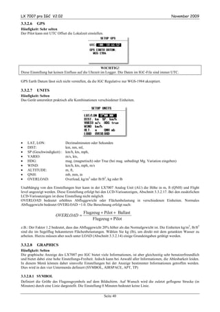 LX 7007 pro IGC V2.02                                                                              November 2009

3.3.2.6   GPS
Häufigkeit: Sehr selten
Der Pilot kann mit UTC Offset die Lokalzeit einstellen.




                                                      WICHTIG!
Diese Einstellung hat keinen Einfluss auf die Uhrzeit im Logger. Die Daten im IGC-File sind immer UTC.

GPS Earth Datum lässt sich nicht verstellen, da die IGC Regulative nur WGS-1984 akzeptiert.

3.3.2.7   UNITS
Häufigkeit: Selten
Das Gerät unterstützt praktisch alle Kombinationen verschiedener Einheiten.




•   LAT, LON:                Dezimalminuten oder Sekunden
•   DIST:                    km, nm, ml,
•   SP (Geschwindigkeit) :   km/h, kts, mph,
•   VARIO:                   m/s, kts,
•   HDG:                     mag. (magnetisch) oder True (bei mag. unbedingt Mg. Variation eingeben)
•   WIND:                    km/h, kts, mph, m/s
•   ALTITUDE:                m, ft,
•   QNH:                     mb, mm, in
•   OVERLOAD:                Overload, kg/m2 oder lb/ft2, kg oder lb

Unabhängig von den Einstellungen hier kann in der LX7007 Analog Unit (AU) die Höhe in m, ft (QNH) und Flight
level angezeigt werden. Diese Einstellung erfolgt bei den LCD-Varioanzeigen, Abschnitt 3.3.2.17. Bei den zusätzlichen
LCD-Varioanzeigen ist diese Einstellung nicht möglich
OVERLOAD bedeutet erhöhtes Abfluggewicht oder Flächenbelastung in verschiedenen Einheiten. Normales
Abfluggewicht bedeutet OVERLOAD =1.0. Die Berechnung erfolgt nach:

                                         Flugzeug + Pilot + Ballast
                       OVERLOAD =
                                              Flugzeug + Pilot
z.B.: Der Faktor 1.2 bedeutet, dass das Abfluggewicht 20% höher als das Normalgewicht ist. Die Einheiten kg/m2, lb/ft2
sind die im Segelflug bekannteren Flächenbelastungen. Wählen Sie kg (lb), um direkt mit dem getankten Wasser zu
arbeiten. Hierzu müssen aber noch unter LOAD (Abschnitt 3.3.2.14) einige Grundeingaben getätigt werden.

3.3.2.8   GRAPHICS
Häufigkeit: Selten
Die graphische Anzeige des LX7007 pro IGC bietet viele Informationen, ist aber gleichzeitig sehr benutzerfreundlich
und bietet dabei eine hohe Einstellungs-Freiheit. Jedoch kann bei Anwahl aller Informationen, die Ablesbarkeit leiden.
In diesem Menü können daher sinnvolle Einstellungen bei der Anzeige bestimmter Informationen getroffen werden.
Dies wird in den vier Untermenüs definiert (SYMBOL, AIRSPACE, APT, TP)

3.3.2.8.1 SYMBOL
Definiert die Größe des Flugzeugsymbols auf dem Bildschirm. Auf Wunsch wird die zuletzt geflogene Strecke (in
Minuten) durch eine Linie dargestellt. Die Einstellung 0 Minuten bedeutet keine Linie.

                                                          Seite 40
 