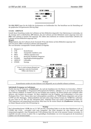 LX 7007 pro IGC V2.02                                                                              November 2009




Mit GR. FONT legen Sie die Größe des Zeichensatzes im Grafikmodus fest. Das beeinflusst nur die Darstellung auf
der graphischen Navigationsseite (Moving Map)

3.3.2.8.2 AIRSPACE
Gemäß dieser Einstellung werden die Lufträume auf dem Bildschirm dargestellt. Eine Optimierung ist notwendig, um
die Anzeige nicht zu überfrachten. ON bedeutet, dass der Luftraum auf dem Bildschirm immer angezeigt wird, nach
OFF wird Luftraum in keinem Fall angezeigt. Die Zahlen (km) definieren ab welchem Zoom-Faktor (abwärts) der
Luftraum auf dem Bildschirm angezeigt wird.
Beispiel:
50 km bedeutet, dass der Luftraum ab der Zoomstufe 50 km oder kleiner auf dem Bildschirm angezeigt wird.
(Z.B. bei Zoom 100km wird dieser Luftraum nicht dargestellt.)
Die vom Hersteller voreingestellte Variante (default) ist folgende:

    •   Klassen A - E
    •   CTR             Kontrollzonen
    •   TMZ             Transponder mandatory zone
    •   MOA             “Military operation area”
    •   R,P,D           Restricted, Prohibited, Dangerous
    •   GLIDER          Segelflugbeschränkungsgebiete
    •   AIRWAY          Luftstraßen
    •   OTHER           Sonstige


             Class A wird in diesem Beispiel nur
               angezeigt, wenn die Zoomstufe
                   100km oder kleiner ist




                                                     Wichtig!
            Kontrollzonen werden mit einer dickeren Linie dargestellt, um sie schneller erfassen zu können

Individuelle Erzeugung von Lufträumen
Hierfür dient das PC Programm „LXasbrowser“, das nach der Installation des LXe-Paketes im Unterordner „TOOLS“
zu finden ist (Standardpfad: C:ProgrammeLXNavigationLXeTOOLS), außerdem ist es auf www.lxnavigation.de
unter Software erhältlich. Es handelt sich um eine komplett neue Funktion, die Piloten können jetzt Lufträume selbst
editieren, oder komplett neu erzeugen. Als Basis mitgeliefert wird die Flugplatz- und Luftraumdatei in Form eines
Workspace-Files (*.lxw). Daraus kann man Luftraumgebiete auswählen, als *.CUB Dateien abspeichern und auf das
LX7007 pro IGC übertragen. Selbstverständlich sind auch schon einige Gebiete Europas als *.CUB Files vorbereitet,
die man sofort ins LX 7007 pro IGC überspielen kann. Außerdem lassen sich weitere Luftraumformate (Open Air,
TNP) importieren und entsprechend konvertieren. Bitte lesen Sie für weitere Details die LXasBrowser Anleitung, die
im Ordner Manuals auf der LXe-CD hinterlegt ist.

                                                     Wichtig!
Das Luftraumdateiformat *.CUB, das im LX 7007 pro IGC Anwendung findet ist mit dem alten Binärformat (z.B. im
LX5000 oder LX20,... verwendet) nicht mehr kompatibel. Das Gerät akzeptiert die alten Dateien nicht und
entsprechend umgekehrt. Zum Überspielen der CUB-Lufträume bitte LXe stets in der neuesten Variante verwenden. Es
empfiehlt sich aber sowieso in jedem Fall, in regelmäßigen Zeitabständen von www.lxnavigation.de die kostenlosen
Updates von LXe herunterzuladen.



                                                       Seite 41
 