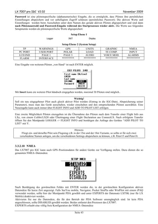 LX 7007 pro IGC V2.02                                                                               November 2009
Password ist eine pilotenspezifische (alphanumerische) Eingabe, die es ermöglicht, dass Piloten ihre persönlichen
Einstellungen abspeichern und vor unbefugtem Zugriff schützen (persönliches Passwort). Die aktiven Werte und
Einstellungen werden beim Ausschalten unter dem Namen des gerade aktiven Piloten abgespeichert und sind dann
nach Pilotenauswahl und Password-Eingabe während des Startprozesses wieder aktiv. Die Werte aus folgenden
Setupmenüs werden als pilotenspezifische Werte abgespeichert:

                                                   Setup Ebene 1
                            Logger               INIT                 Display

                                           Setup Ebene 2 (System Setup)
      TP             WARNINGS                 GPS                    UNITS        GRAPHIC                NMEA
   PC PORT           USER PORT              POLAR                    LOAD         TE COMP.               INPUT
   LCD IND             PAGE 1               PAGE 3                  AUDIO        VOICE MOD.             ALARMS
    FLARM            INTERFACE             *********               *********      *********            **********

Eine Eingabe von weiteren Piloten „von Hand“ ist nach ENTER möglich.




Mit Insert kann ein weiterer Pilot händisch eingegeben werden, maximal 30 Piloten sind möglich..

                                                    Wichtig!
Soll ein neu eingegebener Pilot auch gleich aktiver Pilot werden (Eintrag in die IGC-Datei, Abspeicherung seiner
Parameter), muss man das Gerät ausschalten, wieder einschalten und den entsprechenden Piloten auswählen. Eine
Neueingabe kann auch immer über FLIGHT INFO und ADD TO PILOT LIST erfolgen.

Eine zweite Möglichkeit Piloten einzugeben ist die Übernahme des Piloten nach dem Transfer einer Flight Info aus
LXe, von einem Colibri/LX20 oder Übertragung einer Flight Declaration aus ConnectLX. Nach erfolgtem Transfer
öffnen Sie den Menüpunkt LOGGER -> FLIGHT INFO und bestätigen die Anfrage des Gerätes “ADD PILOT TO
LIST“ mit Y.

                                                        Hinweis
     Fliegt ein- und derselbe Pilot sein Flugzeug z.B. in der 15m und der 18m Variante, so sollte er für sich zwei
    verschiedene Namen anlegen, um die verschiedenen Settings abspeichern zu können, z.B. Peter15 und Peter18.


3.3.2.10 NMEA
Das LX7007 pro IGC kann auch GPS–Positionsdaten für andere Geräte zur Verfügung stellen. Dazu dienen die so
genannten NMEA–Datensätze.




Nach Bestätigung des gewünschten Feldes mit ENTER werden die, in der gewünschten Konfiguration aktiven
Datensätze für kurze Zeit angezeigt. Falls SeeYou mobile, Navigator, Pocket StrePla oder WinPilot mit einem iPAQ
verwendet werden, sollte hier der Menüpunkt PDA gewählt und unter EXPERTS der Datensatz LXTSK (nur für LX
Mobile) deaktiviert werden..
Aktivieren Sie nur die Datensätze, die für den Betrieb der PDA Software unumgänglich sind. Ist kein PDA
angeschlossen, sollte DISABLED gewählt werden. Beides entlastet den Prozessor des LX7007.
EXPERTS erlaubt eine völlig freie Konfiguration der NMEA–Datensätze

                                                        Seite 43
 