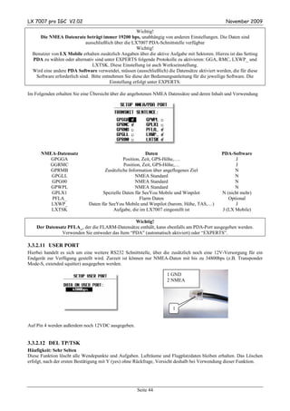 LX 7007 pro IGC V2.02                                                                            November 2009

                                                       Wichtig!
     Die NMEA Datenrate beträgt immer 19200 bps, unabhängig von anderen Einstellungen. Die Daten sind
                            ausschließlich über die LX7007 PDA-Schnittstelle verfügbar
                                                       Wichtig!
  Benutzer von LX Mobile erhalten zusätzlich Angaben über die aktive Aufgabe mit Sektoren. Hierzu ist das Setting
  PDA zu wählen oder alternativ sind unter EXPERTS folgende Protokolle zu aktivieren: GGA, RMC, LXWP_ und
                               LXTSK. Diese Einstellung ist auch Werkseinstellung.
  Wird eine andere PDA Software verwendet, müssen (ausschließlich) die Datensätze aktiviert werden, die für diese
   Software erforderlich sind. Bitte entnehmen Sie diese der Bedienungsanleitung für die jeweilige Software. Die
                                         Einstellung erfolgt unter EXPERTS.

Im Folgenden erhalten Sie eine Übersicht über die angebotenen NMEA Datensätze und deren Inhalt und Verwendung




      NMEA-Datensatz                                     Daten                                 PDA-Software
         GPGGA                                Position, Zeit, GPS-Höhe,….                            J
        GGRMC                                 Position, Zeit, GPS-Höhe,…                             J
         GPRMB                       Zusätzliche Information über angeflogenes Ziel                  N
         GPGLL                                      NMEA Standard                                    N
         GPG00                                      NMEA Standard                                    N
         GPWPL                                      NMEA Standard                                    N
         GPLX1                      Spezielle Daten für SeeYou Mobile und Winpilot             N (nicht mehr)
         PFLA_                                        Flarm Daten                                 Optional
         LXWP_               Daten für SeeYou Mobile und Winpilot (barom. Höhe, TAS,…)               J
         LXTSK                           Aufgabe, die im LX7007 eingestellt ist                J (LX Mobile)

                                                 Wichtig!
    Der Datensatz PFLA_, der die FLARM-Datensätze enthält, kann ebenfalls am PDA-Port ausgegeben werden.
               Verwenden Sie entweder das Item “PDA” (automatisch aktiviert) oder “EXPERTS”.

3.3.2.11 USER PORT
Hierbei handelt es sich um eine weitere RS232 Schnittstelle, über die zusätzlich noch eine 12V-Versorgung für ein
Endgerät zur Verfügung gestellt wird. Zurzeit ist können nur NMEA-Daten mit bis zu 34800bps (z.B. Transponder
Mode-S, extended squitter) ausgegeben werden.

                                                                    1 GND
                                                                    2 NMEA




                                                                       1


Auf Pin 4 werden außerdem noch 12VDC ausgegeben.


3.3.2.12 DEL TP/TSK
Häufigkeit: Sehr Selten
Diese Funktion löscht alle Wendepunkte und Aufgaben. Lufträume und Flugplatzdaten bleiben erhalten. Das Löschen
erfolgt, nach der ersten Bestätigung mit Y (yes) ohne Rückfrage, Vorsicht deshalb bei Verwendung dieser Funktion.




                                                     Seite 44
 