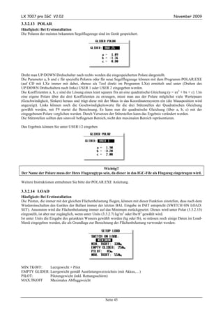 LX 7007 pro IGC V2.02                                                                                November 2009

3.3.2.13 POLAR
Häufigkeit: Bei Erstinstallation
Die Polaren der meisten bekannten Segelflugzeuge sind im Gerät gespeichert.




Dreht man UP/DOWN Drehschalter nach rechts werden die eingespeicherten Polare dargestellt.
Die Parameter a, b und c für spezielle Polaren oder für neue Segelflugzeuge können mit dem Programm POLAR.EXE
(auf CD mit LXe immer mit dabei, ebenso als Tool direkt im Programm LXe) ermittelt und unter (Drehen des
UP/DOWN Drehschalters nach links) USER 1 oder USER 2 eingegeben werden.
Die Koeffizienten a, b, c sind die Lösung eines least squares fits an eine quadratische Gleichung (y = ax2 + bx + c). Um
eine eigene Polare über die drei Koeffizienten zu erzeugen, misst man aus der Polare möglichst viele Wertepaare
(Geschwindigkeit, Sinken) heraus und trägt diese mit der Maus in das Koordinatensystem ein (die Mausposition wird
angezeigt). Links können noch die Geschwindigkeitswerte für die drei Stützstellen der Quadratischen Gleichung
gewählt werden, mit F9 startet die Berechnung. Es kann nun die quadratische Gleichung (über a, b, c) mit der
eingegebenen Polare verglichen werden. Durch Versetzen der Stützstellen kann das Ergebnis verändert werden.
Die Stützstellen sollten den sinnvoll beflogenen Bereich, nicht den maximalen Bereich repräsentieren.

Das Ergebnis können Sie unter USER1/2 eingeben




                                                Wichtig!!
Der Name der Polare muss der Ihres Flugzeugtyps sein, da dieser in das IGC-File als Flugzeug eingetragen wird.

Weitere Instruktionen entnehmen Sie bitte der POLAR.EXE Anleitung.

3.3.2.14 LOAD
Häufigkeit: Bei Erstinstallation
Die Piloten, die immer mit der gleichen Flächenbelastung fliegen, können mit dieser Funktion einstellen, dass nach dem
Wiedereinschalten des Gerätes der Ballast immer der letzten BAL Eingabe in INIT entspricht (SWITCH ON LOAD:
SET). Ansonsten wird die Flächenbelastung immer auf das Minimum zurückgesetzt. Dieses wird unter Polar (3.3.2.13)
eingestellt, ist aber nur zugänglich, wenn unter Units (3.3.2.7) kg/m2 oder lbs/ft2 gewählt wird.
Ist unter Units die Eingabe des getankten Wassers gewählt worden (kg oder lb), so müssen noch einige Daten im Load-
Menü eingegeben werden, die als Grundlage zur Berechnung der Flächenbelastung verwendet werden:




MIN.TKOFF:    Leergewicht + Pilot
EMPTY GLIDER: Leergewicht gemäß Ausrüstungsverzeichnis (mit Akkus,…)
PILOT:        Pilotengewicht (inkl. Rettungsschirm)
MAX.TKOFF     Maximales Abfluggweicht




                                                       Seite 45
 