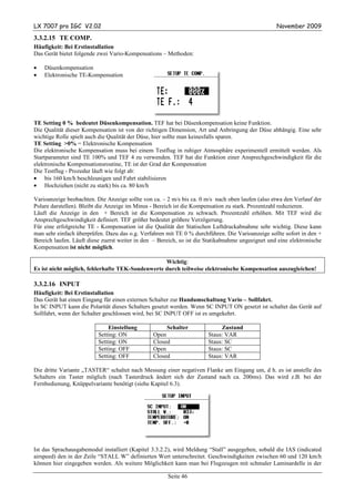 LX 7007 pro IGC V2.02                                                                              November 2009

3.3.2.15 TE COMP.
Häufigkeit: Bei Erstinstallation
Das Gerät bietet folgende zwei Vario-Kompensations – Methoden:

•   Düsenkompensation
•   Elektronische TE-Kompensation




TE Setting 0 % bedeutet Düsenkompensation. TEF hat bei Düsenkompensation keine Funktion.
Die Qualität dieser Kompensation ist von der richtigen Dimension, Art und Anbringung der Düse abhängig. Eine sehr
wichtige Rolle spielt auch die Qualität der Düse, hier sollte man keinesfalls sparen.
TE Setting >0% = Elektronische Kompensation
Die elektronische Kompensation muss bei einem Testflug in ruhiger Atmosphäre experimentell ermittelt werden. Als
Startparameter sind TE 100% und TEF 4 zu verwenden. TEF hat die Funktion einer Ansprechgeschwindigkeit für die
elektronische Kompensationsroutine, TE ist der Grad der Kompensation
Die Testflug - Prozedur läuft wie folgt ab:
• bis 160 km/h beschleunigen und Fahrt stabilisieren
• Hochziehen (nicht zu stark) bis ca. 80 km/h

Varioanzeige beobachten. Die Anzeige sollte von ca. – 2 m/s bis ca. 0 m/s nach oben laufen (also etwa den Verlauf der
Polare darstellen). Bleibt die Anzeige im Minus - Bereich ist die Kompensation zu stark. Prozentzahl reduzieren.
Läuft die Anzeige in den + Bereich ist die Kompensation zu schwach. Prozentzahl erhöhen. Mit TEF wird die
Ansprechgeschwindigkeit definiert. TEF größer bedeutet größere Verzögerung.
Für eine erfolgreiche TE - Kompensation ist die Qualität der Statischen Luftdruckabnahme sehr wichtig. Diese kann
man sehr einfach überprüfen. Dazu das o.g. Verfahren mit TE 0 % durchführen. Die Varioanzeige sollte sofort in den +
Bereich laufen. Läuft diese zuerst weiter in den – Bereich, so ist die Statikabnahme ungeeignet und eine elektronische
Kompensation ist nicht möglich.

                                                  Wichtig:
Es ist nicht möglich, fehlerhafte TEK-Sondenwerte durch teilweise elektronische Kompensation auszugleichen!

3.3.2.16 INPUT
Häufigkeit: Bei Erstinstallation
Das Gerät hat einen Eingang für einen externen Schalter zur Handumschaltung Vario – Sollfahrt.
In SC INPUT kann die Polarität dieses Schalters gesetzt werden. Wenn SC INPUT ON gesetzt ist schaltet das Gerät auf
Sollfahrt, wenn der Schalter geschlossen wird, bei SC INPUT OFF ist es umgekehrt.

                              Einstellung             Schalter              Zustand
                          Setting: ON            Open                  Staus: VAR
                          Setting: ON            Closed                Staus: SC
                          Setting: OFF           Open                  Staus: SC
                          Setting: OFF           Closed                Staus: VAR

Die dritte Variante „TASTER“ schaltet nach Messung einer negativen Flanke am Eingang um, d h. es ist anstelle des
Schalters ein Taster möglich (nach Tasterdruck ändert sich der Zustand nach ca. 200ms). Das wird z.B. bei der
Fernbedienung, Knüppelvariante benötigt (siehe Kapitel 6.3).




Ist das Sprachausgabemodul installiert (Kapitel 3.3.2.2), wird Meldung “Stall” ausgegeben, sobald die IAS (indicated
airspeed) den in der Zeile “STALL W” definierten Wert unterschreitet. Geschwindigkeiten zwischen 60 und 120 km/h
können hier eingegeben werden. Als weitere Möglichkeit kann man bei Flugzeugen mit schmaler Laminardelle in der

                                                       Seite 46
 