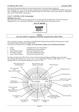 LX 7007 pro IGC V2.02                                                                                         November 2009
Polare das Verlassen dieses Bereichs nach unten melden lassen, um den Kreisflug zu optimieren
Das LX7007 pro IGC ist mit einem externen Temperatursensor ausgerüstet, bei TEMPERATURE ON ist der Sensor
aktiv, bei OFF ist er deaktiviert. Ist die Temperaturanzeige durch den Einbau nicht korrekt, besteht die Möglichkeit
diese mittels TEMP.OFFSET auszubessern.

3.3.2.17 LCD IND. (LCD–Varioanzeige)
Häufigkeit: Sehr selten
Das LX7007 pro IGC liefert die Steuersignale für die Varioanzeigen über den RS485-Bus. Im SETUP besteht die
Möglichkeit bis zu vier verschiedene Datensätze zu erzeugen und damit die Varioanzeigen steuern.




                                                    Wichtig!
                   Die in der LX7007 AU eingebaute Varioanzeige entspricht immer INDICATOR 1


Vier verschiedene Anzeigen – Varianten (je nach DIP-Schalterstellung) können gewählt und programmiert werden.
Die Eingabe erfolgt nach ENTER auf INDICATOR.
Das Layout der Anzeige besteht aus: Zeiger, zwei numerischen Anzeigen, und verschiedenen Symbolen.

•     Needle                           Varionadel (Vario, SC, Netto, Relativ)
•     SC Ring                          Sollfahrtanzeige (nicht einstellbar)
•     Upper Numeric Display            Numerische Anzeigezeile oben
•     Vario Mode Indicator             Vario oder Sollfahrtstatusanzeige
•     Lower Numeric Display            Numerische Anzeigezeile unten

Die Status-Anzeigen (ALT, DIS, GP usw.) sind von den momentanen Funktionen abhängig, siehe weiter unten.
Die Anzeigen der Einheiten wie z.B. km sind von den eingestellten Einheiten gemäß Kapitel 3.3.2.7., “UNITS”
abhängig. BAT ist bei einer Batterie-Spannung von unter 11V aktiv.

             Obere Statuszeile zeigt             Obere Statuszeile zeigt
               INTEGRATOR                        FLIGHT / LEG TIME                     Obere Statuszeile

      Obere Statuszeile
            zeigt                                                                                           Sollfahtmodus aktiv
    TASK oder LEG SPEED

                                                                                                              Variomodus aktiv

        Variozeiger
                                                                                                            GPS STATUS Anzeige
                                                                                                                (nicht verfügbar)
       Sollfahrt Ring
      (ausschließlich)

                                                                                                                LOW BATTERY
                                                                                                                Anzeige bei < 11V
 Untere Statuszeile
       zeigt
HÖHE / DISTANZ /
  ENDANFLUG


          Variozeiger zeigt                                                        Variozeiger zeigt            Untere Statuszeile
              VARIO                                                             INDICATED AIR SPEED
                                                                                        (nicht verfügbar)

                          Variozeiger zeigt    Variozeiger zeigt   Variozeiger zeigt
                            RELATIV                NETTO               Sollfahrt


                                                           Seite 47
 