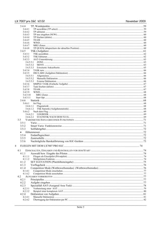 LX 7007 pro IGC V2.02                                                                                                                                                                  November 2009
       3.4.4           TP, Wendepunkte.............................................................................................................................................59
           3.4.4.1          TP auswählen (TP select) ...................................................................................................................................................... 59
           3.4.4.2          TP editieren ............................................................................................................................................................................ 59
           3.4.4.3          TP neu eingeben (NEW)........................................................................................................................................................ 60
           3.4.4.4          TP löschen (delete)................................................................................................................................................................. 60
           3.4.4.5          TEAM ..................................................................................................................................................................................... 60
           3.4.4.6          WIND...................................................................................................................................................................................... 60
           3.4.4.7          MRU-Zones............................................................................................................................................................................ 60
           3.4.4.8          TP QUICK (abspeichern der aktuellen Position)................................................................................................................. 60
       3.4.5           TSK (Aufgaben) ..............................................................................................................................................61
           3.4.5.1     TSK auswählen ...................................................................................................................................................................... 62
           3.4.5.2     TSK Editieren......................................................................................................................................................................... 62
           3.4.5.3     AAT-Unterstützung ............................................................................................................................................................... 63
              3.4.5.3.1 ZONE................................................................................................................................................................................ 63
              3.4.5.3.2 MOVE .............................................................................................................................................................................. 63
              3.4.5.3.3 Erweiterte Ankunftseite................................................................................................................................................... 65
           3.4.5.4     TASK new .............................................................................................................................................................................. 66
           3.4.5.5     DECLARE (Aufgaben-Deklaration) .................................................................................................................................... 66
              3.4.5.5.1 Allgemeines...................................................................................................................................................................... 66
              3.4.5.5.2 Manuelle Deklaration ...................................................................................................................................................... 66
              3.4.5.5.3 Externe Deklaration ......................................................................................................................................................... 66
           3.4.5.6     SIMPLE TASK (Einfache Aufgabe) .................................................................................................................................... 67
           3.4.5.7     Task löschen (delete) ............................................................................................................................................................. 67
           3.4.5.8     TEAM ..................................................................................................................................................................................... 67
           3.4.5.9     WIND...................................................................................................................................................................................... 68
           3.4.5.10      MRU-Zones ....................................................................................................................................................................... 68
           3.4.5.11      Start Opt ............................................................................................................................................................................. 68
       3.4.6           Statistik ............................................................................................................................................................68
           3.4.6.1     Im Flug.................................................................................................................................................................................... 68
              3.4.6.1.1 Flugstatistik ...................................................................................................................................................................... 68
              3.4.6.1.2 TSK Statistik (Aufgabenstatistik)................................................................................................................................... 68
           3.4.6.2     Nach dem Flug ....................................................................................................................................................................... 69
              3.4.6.2.1 LOGBOOK ...................................................................................................................................................................... 69
              3.4.6.2.2 STATISTIK NACH DEM FLUG................................................................................................................................... 69
    3.5    VARIOMETER/ANFLUGRECHNER-FUNKTIONEN ........................................................................................................71
      3.5.1    Vario ................................................................................................................................................................71
      3.5.2    Smart Vario: Funktionsweise...........................................................................................................................71
      3.5.3    Sollfahrtgeber...................................................................................................................................................72
      •    Höhenmesser............................................................................................................................................................72
      3.5.4    Endanflugrechner.............................................................................................................................................72
      3.5.5    Zentrierhilfe .....................................................................................................................................................72
      3.5.6    Nachträgliche Barokalibrierung von IGC-Geräten ..........................................................................................73
4      FLIEGEN MIT DEM LX7007 PRO IGC.................................................................................................................. 74
    4.1    EINSCHALTEN, EINGABEN UND KONTROLLEN VOR DEM START ...............................................................................74
      4.1.1    Auswahl bzw. Eingabe des Piloten ..................................................................................................................74
           4.1.1.1          Fliegen als Einzelpilot (Privatpilot) ...................................................................................................................................... 74
           4.1.1.2          Multipiloten-Funktion............................................................................................................................................................ 74
       4.1.2           SET ELEVATION (Platzhöheneingabe) .........................................................................................................75
       4.1.3           Vorflugcheck ...................................................................................................................................................76
       4.1.4           Competition Mode (Wettbewerbsmodus) (Wettbewerbsmodus)....................................................................76
           4.1.4.1          Competition Mode einschalten.............................................................................................................................................. 77
           4.1.4.2          Competition Mode ausschalten ............................................................................................................................................. 77
    4.2    AUFGABEN VORBEREITEN ........................................................................................................................................77
      4.2.1   Prinzipielles .....................................................................................................................................................77
      4.2.2   Aufgabe eingeben ............................................................................................................................................77
      4.2.3   Spezialfall AAT (Assigned Area Task) ...........................................................................................................78
           4.2.3.1          Vorbereitung einer AAT....................................................................................................................................................... 79
           4.2.3.2          Beispiel einer komplexen AAT............................................................................................................................................. 80
       4.2.4           Deklaration von Aufgaben...............................................................................................................................81
           4.2.4.1          Manuelle Deklaration ............................................................................................................................................................ 81
           4.2.4.2          Übertragung der Deklaration per PC .................................................................................................................................... 82


                                                                                                     Seite 3
 