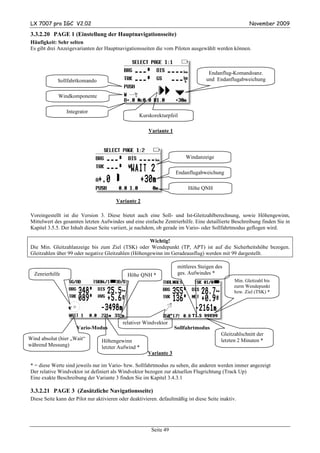 LX 7007 pro IGC V2.02                                                                                  November 2009

3.3.2.20 PAGE 1 (Einstellung der Hauptnavigationsseite)
Häufigkeit: Sehr selten
Es gibt drei Anzeigevarianten der Hauptnavigationsseiten die vom Piloten ausgewählt werden können.



                                                                                    Endanflug-Komandoanz.
            Sollfahrtkomando                                                       und Endanflugabweichung


             Windkomponente

                 Integrator
                                                   Kurskorekturpfeil

                                                        Variante 1



                                                                         Windanzeige

                                                                     Endanflugabweichung

                                                                           Höhe QNH

                                        Variante 2

Voreingestellt ist die Version 3. Diese bietet auch eine Soll- und Ist-Gleitzahlberechnung, sowie Höhengewinn,
Mittelwert des gesamten letzten Aufwindes und eine einfache Zentrierhilfe. Eine detaillierte Beschreibung finden Sie in
Kapitel 3.5.5. Der Inhalt dieser Seite variiert, je nachdem, ob gerade im Vario- oder Sollfahrtmodus geflogen wird.

                                                     Wichtig!
Die Min. Gleitzahlanzeige bis zum Ziel (TSK) oder Wendepunkt (TP, APT) ist auf die Sicherheitshöhe bezogen.
Gleitzahlen über 99 oder negative Gleitzahlen (Höhengewinn im Geradeausflug) werden mit 99 dargestellt.

                                                                      mittleres Steigen des
  Zenrierhilfe                                Höhe QNH *              ges. Aufwindes *
                                                                                                Min. Gleitzahl bis
                                                                                                zurm Wendepunkt
                                                                                                bzw. Ziel (TSK) *



                                                                             T1.5 99E99
                                           relativer Windvektor
                      Vario-Modus                                    Sollfahrtmodus
                                                                                          Gleitzahlschnitt der
Wind absolut (hier „Wait“        Höhengewinn                                              letzten 2 Minuten *
während Messung)                 letzter Aufwind *
                                                       Variante 3

* = diese Werte sind jeweils nur im Vario- bzw. Sollfahrtmodus zu sehen, die anderen werden immer angezeigt
Der relative Windvektor ist definiert als Windvektor bezogen zur aktuellen Flugrichtung (Track Up)
Eine exakte Beschreibung der Variante 3 finden Sie im Kapitel 3.4.3.1

3.3.2.21 PAGE 3 (Zusätzliche Navigationsseite)
Diese Seite kann der Pilot nur aktivieren oder deaktivieren. defaultmäßig ist diese Seite inaktiv.




                                                         Seite 49
 