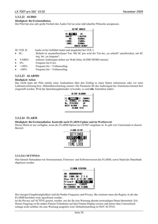 LX 7007 pro IGC V2.02                                                                              November 2009

3.3.2.22 AUDIO
Häufigkeit: Bei Erstinstallation
Der Pilot hat eine sehr große Freiheit den Audio-Teil an seine individuellen Wünsche anzupassen.




SC:VOL H:         Audio ist bei Sollfahrt lauter und umgekehrt bei VOL L
• SC:             Default ist ununterbrochener Ton. Mit SC pos wird der Ton bei „zu schnell“ unterbrochen, mit SC
                  neg. bei „zu langsam“.
•   VARIO:        mehrere Audiotypen stehen zur Wahl (bitte AUDIO DEMO nutzen)
•   0%            Frequenz bei 0 m/s
•   +100%         Frequenz bei + Vollausschlag
•   -100%         Frequenz bei – Vollausschlag

3.3.2.23 ALARMS
Häufigkeit: Selten
Das Gerät kann der Pilot mittels eines Audioalarms über den Einflug in einen Sektor informieren oder vor einer
Luftraumverletzung bzw. Höhenüberschreitung warnen. Die Parameter für das Audiosignal des Alarmtones können hier
eingestellt werden. Wird das Sprachausgabemodul verwendet, so sind alle Alarmtöne inaktiv




3.3.2.24 FLARM
Häufigkeit: Bei Erstinstallation. Kontrolle nach FLARM-Update und im Wettbewerb
Dieses Menü ist nur verfügbar, wenn die FLARM-Option im LX7007 eingebaut ist. Es gibt vier Untermenüs in diesem
Bereich




3.3.2.24.1 SETTINGS
Hier können Statusdaten wie Seriennummer, Firmware- und Softwareversion des FLARM, sowie Stand der Datenbank
abgelesen werden.




Die einzigen Eingabemöglichkeit sind die Punkte Frequency und Privacy. Bei ersterem muss die Region, in der das
FLARM betrieben wird, spezifiziert werden .
Ist die Privacy auf ACTIVE gesetzt, werden nur die für eine Warnung absolut notwendigen Daten übermittelt. D.h.
Dieses Flugzeug ist für andere Flamm-Teilnehmer auf dem Flamm-Display (extern und intern ohne Unterschied)
solange nicht sichtbar, bis eine Warnung ausgelöst wird. Defaulteinstellung ist NOT ACTIVE.

                                                      Seite 50
 