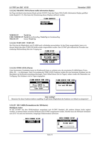 LX 7007 pro IGC V2.02                                                                              November 2009
3.3.2.24.2 TRAFFIC INFO (Flarm traffic information display)
Im Flug wird durch einen kurzen Druck auf die EVENT-Taste das Flarm-TID (Traffic Information Display geöffnet
(siehe Kapitel 6.1.5). Hier kann die Orientierung dieses Displays definiert werden:




NORTH UP:      North Up,
CIRC.NORTH UP: North Up im Kreisflug, Track Up im Geradeausflug
TRACK UP:      Immer Track Up

3.3.2.24.3 TURN OFF / TURN ON
Der Pilot hat die Möglichkeit sein FLARM auch vollständig auszuschalten. Ist das Flarm ausgeschaltet, kann es in
diesem Menü (das dann TURN ON heißt) wieder eingeschaltet werden. Das LX7007 gibt während der Prozedur eine
eindeutige Rückmeldung über den Vorgang aus.




3.3.2.24.4 TIME LOCK (Flarm)
Unter bestimmten Umständen (meist im Wettbewerb) kann es verboten sein, die erweiterten FLARM-Daten (Vario,
Höhe, ID,…) zu übertragen. Nach Verwendung der TIME LOCK Funktion werden für eine bestimmte Zeitdauer nur die
Basisdaten zur Kollisionsvermeidung übertragen. Nach Ablauf dieser Zeit (in Tagen), stehen wieder alle Datensätze zur
Verfügung. Die Zeitdauer wird in Tagen eingegeben.




                                                   Sehr wichtig!!
  Benutzen Sie diese Funktion äußerst sorgfältig. Es gibt keine Möglichkeit die Funktion vor Ablauf zu entsperren!!


3.3.2.25 SD CARD (Formatieren der SD-Karte)
Häufigkeit: Selten
Ist das LX7007 mit dem SD-Kartenleser ausgerüstet (seit 01/2007 Standard, alle anderen können leicht ergänzt
werden), so können Daten zwischen SD-Karte und LX7007 ausgetauscht werden. Hierfür muss die SD-Karte formatiert
sein (FAT 16) und eine bestimmte, festgelegte Ordnerstruktur aufweisen.




                                                      Seite 51
 