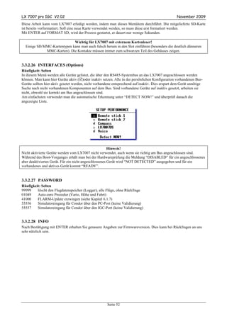 LX 7007 pro IGC V2.02                                                                              November 2009
Diese Arbeit kann vom LX7007 erledigt werden, indem man dieses Menüitem durchführt. Die mitgelieferte SD-Karte
ist bereits vorformatiert. Soll eine neue Karte verwendet werden, so muss diese erst formatiert werden.
Mit ENTER auf FORMAT SD, wird der Prozess gestartet, er dauert nur wenige Sekunden.

                             Wichtig für LX7007 mit externem Kartenleser!
  Einige SD/MMC-Kartentypen kann man auch falsch herum in den Slot einführen (besonders die deutlich dünneren
             MMC-Karten). Die Kontakte müssen immer zum schwarzen Teil des Gehäuses zeigen.


3.3.2.26 INTERFACES (Options)
Häufigkeit: Selten
In diesem Menü werden alle Geräte gelistet, die über den RS485-Systembus an das LX7007 angeschlossen werden
können. Man kann hier Geräte aktiv ( )oder inaktiv setzen. Alle in der persönlichen Konfiguration vorhandenen Bus-
Geräte sollten hier aktiv gesetzt werden, nicht vorhandene entsprechend auf inaktiv. Dies erspart dem Gerät unnötige
Suche nach nicht vorhandenen Komponenten auf dem Bus. Sind vorhandene Geräte auf inaktiv gesetzt, arbeiten sie
nicht, obwohl sie korrekt am Bus angeschlossen sind.
Am einfachsten verwendet man die automatische Erkennung unter “DETECT NOW!” und überprüft danach die
angezeigte Liste.




                                                        Hinweis!
Nicht aktivierte Geräte werden vom LX7007 nicht verwendet, auch wenn sie richtig am Bus angeschlossen sind.
Während des Boot-Vorganges erhält man bei der Hardwareprüfung die Meldung “DISABLED” für ein angeschlossenes
aber deaktiviertes Gerät. Für ein nicht angeschlossenes Gerät wird “NOT DETECTED” ausgegeben und für ein
vorhandenes und aktives Gerät kommt “READY”.


3.3.2.27 PASSWORD
Häufigkeit: Selten
99999    löscht den Flugdatenspeicher (Logger), alle Flüge, ohne Rückfrage
01049    Auto-zero Prozedur (Vario, Höhe und Fahrt)
41000    FLARM-Update erzwingen (siehe Kapitel 6.1.7)
55556    Simulatoreingang für Condor über den PC-Port (keine Validierung)
55557    Simulatoreingang für Condor über den IGC-Port (keine Validierung)


3.3.2.28 INFO
Nach Bestätigung mit ENTER erhalten Sie genauere Angaben zur Firmwareversion. Dies kann bei Rückfragen an uns
sehr nützlich sein.




                                                      Seite 52
 
