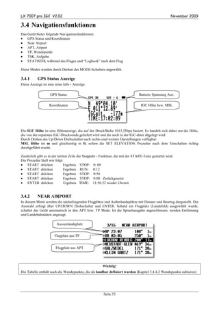 LX 7007 pro IGC V2.02                                                                                 November 2009

3.4 Navigationsfunktionen
Das Gerät bietet folgende Navigationsfunktionen:
• GPS Status und Koordinaten
• Near Airport
• APT, Airport
• TP, Wendepunkt
• TSK, Aufgabe
• STATISTIK während des Fluges und “Logbook” nach dem Flug

Diese Modes werden durch Drehen des MODE-Schalters angewählt.

3.4.1      GPS Status Anzeige
Diese Anzeige ist eine reine Info - Anzeige.

                    GPS Status                                                  Batterie Spannung Anz.

                   Koordinaten                                                   IGC Höhe bzw. MSL




Die IGC Höhe ist eine Höheanzeige, die auf der Druckfläche 1013,25hpa basiert. Es handelt sich dabei um die Höhe,
die von der separaten IGC-Drucksonde geliefert wird und die auch in der IGC-datei abgelegt wird.
Durch Drehen des Up/Down Drehschalter nach rechts sind weitere Darstellungen verfügbar:
MSL Höhe im m und gleichzeitig in ft, sofern die SET ELEVATION Prozedur nach dem Einschalten richtig
durchgeführt wurde.

Zusätzlich gibt es in der letzten Zeile die Stoppuhr - Funktion, die mit der START-Taste gestartet wird.
Die Prozedur läuft wie folgt:
• START drücken               Ergebnis STOP: 0: 00
• START drücken                Ergebnis RUN: 0:12
• START drücken                Ergebnis STOP: 0:50
• START drücken                Ergebnis STOP: 0:00 Zurückgesetzt
• ENTER drücken                Ergebnis TIME: 11:56:32 wieder Uhrzeit


3.4.2      NEAR AIRPORT
In diesem Menü werden die nächstliegenden Flugplätze und Außenlandeplätze mit Distanz und Bearing dargestellt. Die
Auswahl erfolgt über UP/DOWN Drehschalter und ENTER. Sobald ein Flugplatz (Landefeld) ausgewählt wurde,
schaltet das Gerät automatisch in den APT bzw. TP Mode. Ist die Sprachausgabe angeschlossen, werden Entfernung
und Landebahndaten angesagt.

                        Aussenlandeplatz


                      Flugplatz aus TP


                       Flugplatz aus APT



                                                       Wichtig!
Die Tabelle enthält auch die Wendepunkte, die als landbar definiert wurden (Kapitel 3.4.4.2 Wendepunkte editieren)




                                                        Seite 53
 