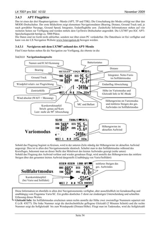 LX 7007 pro IGC V2.02                                                                                   November 2009

3.4.3       APT Flugplätze
Das ist eines der drei Hauptnavigations - Menüs (APT, TP und TSK). Die Umschaltung der Modes erfolgt nur über den
MODE-Drehschalter. Der erste Bildschirm zeigt elementare Navigationsdaten (Bearing, Distanz, Ground Track und, je
nach gewählter Navpage, Ground Speed, Integrator, Endanflughöhe usw. Zusätzliche Informationen stehen auf vier
weiteren Seiten zur Verfügung und werden mittels dem Up/Down Drehschalter angewählt. Die LX7007 pro IGC APT-
Speicherkapazität beträgt ca. 5000 Plätze.
Die Daten sind im Gerät nicht editierbar, sondern nur über einen PC veränderbar. Die Datenbasis ist frei verfügbar und
kann von der LX Navigation Website www.lxnavigation.de bezogen werden.

3.4.3.1     Navigieren mit dem LX7007 anhand des APT-Menüs
Fünf Unter-Seiten stehen für die Navigation zur Verfügung, die oberste ist die:

3.4.3.1.1 Navigationshauptseite

              Namen und ICAO Kennung                               Batteriestatus

                                                                                          Distanz
                   Bearing
                                        HETZLES      EDQX
                                                                                         Integrator. Netto-Vario
                Ground Track                                                               im Sollfahrtmodus

 Windpfeil relativ zur Flugrichtung                                                 Endanflug Abweichung

                Zentrierhilfe                                                       Höhe im Variomodus und
                                                                                    Gleitzahl Info in SC-Mode
 Wind absolut (WAIT = Messung)
                                                                                      Höhengewinn im Variomodus
                                                         MC und Ballast               und mittleres Steigen des ges.
                         Kurskorrekturpfeil
                                                                                      Aufwindes im Sollfahrtmodus
                       Strich: genau auf Kurs
                   Leer: mehr als 900 Abweichung




                                                                                  Höhengewinn im
                                                                                  aktuellen Aufwind
          Variomodus

Sobald das Flugzeug beginnt zu Kreisen, wird in der unteren Zeile ständig der Höhengewinn im aktuellen Aufwind
angezeigt. Dies ist in allen drei Navigationsmenüs identisch. Schaltet man in den Sollfahrtmodus während des
Kreisfluges, bekommt man an dieser Stelle den Mittelwert des letzten Aufwindes gezeigt (siehe unten)
Sobald das Flugzeug den Aufwind verlässt und wieder geradeaus fliegt, wird anstelle des Höhengewinns das mittlere
Steigen über den gesamten letzten Aufwind dargestellt (Unabhängig von Vario/Sollfahrt)

                                                                           mittleres Steigen des
                                                                           ges. Aufwindes
     Sollfahrtmodus
           Kurskorrekturpfeil
        (bei Vario und Sollfahrt)
                                                         T1.5 99E99


Diese Information ist ebenfalls in allen drei Navigationsmenüs verfügbar, aber ausschließlich im Geradeausflug und
unabhängig vom Flugstatus Vario/SC. Ein großes deutliches T dient zur eindeutigen Unterscheidung und schnellen
Erfassung dieses Wertes.
Gleitzahl Info: Im Sollfahrtmodus erscheinen unten rechts anstelle der Höhe zwei zweistellige Nummern separiert mit
E (z.B. 43E77). Die linke Nummer zeigt die durchschnittliche geflogene Gleitzahl (2 Minuten Schnitt) und die rechte
Nummer zeigt die Sollgleitzahl bis zum Wendepunkt (Distanz/Höhe). Fliegt man im Taskmodus, wird die Sollgleitzahl


                                                        Seite 54
 