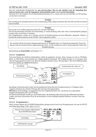 LX 7007 pro IGC V2.02                                                                              November 2009
über alle verbleibenden Wendepunkte bis zum Ziel berechnet. Dies ist sehr nützlich wenn der Endanflug über
mehrere Punkte geht. Auch die eingegebene Sicherheitshöhe (siehe 3.3.1.3) wird berücksichtigt
Gleitzahl 99 ist der Indikator für die Bereichsüberschreitung (z.B. es würde mehr als eine Gleitzahl von 99 brauchen,
um das Ziel zu erreichen)

                                                    Wichtig!
Die Ermittlung des Zustandes Kreisen oder Geradeausflug erfolgt völlig automatisch über das GPS, der Pilot hat darauf
keinen Einfluß

                                                       Wichtig!
Diese Seite ist im Aufbau identisch mit dem TP- und dem TSK-Menü.
Der Kurskorrekturpfeil erleichtert die Entscheidung, in welche Richtung (links oder rechts, Kommandopfeil) geflogen
werden sollte, um auf Kurs zu kommen.
Die Flugplatznamen werden mit 8 Zeichen und der ICAO-Bezeichnung auf dem Bildschirm dargestellt. Weitere 4
Zeichen des Namens können mit der START- Taste eingesehen werden.

                                                     Wichtig!!
Der ermittelte Wind wird auf der Hauptnavigationsseite als Windpfeil relativ zur Flugrichtung dargestellt (Track Up),
darunter steht der absolute Wind in alphanumerischer Form. Auf der Grafikseite wird ein meteorologischer (North Up)
                                                 Windpfeil gezeigt.

Beschreibung der Zentrierhilfe siehe Kapitel 3.5.5

3.4.3.1.2 Graphikseite
Nach dem Drehen des Up/Down Drehschalters erfolgt die graphische Anzeige. Diese Anzeige ist auch im TP-Modus
gleich. In TSK-Modus wird zusätzlich die Aufgabe graphisch dargestellt. Die Graphik-Anzeige ist so konzipiert, dass
sich das Flugzeugsymbol immer in der Mitte des Displays befindet (echtes “Moving Map“). Den Zoom-Maßstab ändert
man durch Drehen des Zoom-Drehschalters.
           Kursablage                                                           Kurskorrektur für „direct to“
                                      0}8km     12>


                                                                                Groundspeed
          Wind meteorologisch




Kursablage und Kurskorrektur stehen auf den graphischen Seiten aller drei Navigationsmodi zur Verfügung. Diese
Angaben erleichtern die schnelle Erfassung aller relevanten Navigationsdaten.
Off track ist die Kursablage vom gegebenen Kurs des Aufgabenteilstücks, bzw. des Kurses zum angewählten
Flugplatz/Wendepunkt (APT und TP Mode).
Die Kurskorrekturangabe besteht aus einem Pfeilsymbol, das Richtung (links/rechts) der auszuführenden Korrektur
vorgibt, und einem numerischen Wert, der die Korrektur in Grad wiedergibt (aktuelle Differenz zwischen Track und
Bearing)

3.4.3.1.3 Navigationsseite 3
Durch weiteres Drehen des UP/DOWN-Drehschalters gelangt man auf noch eine Navigationsseite, die man im SETUP
ausschalten kann (Page 3 OFF, siehe 3.3.2.21.).

        Desired Track Eingabe (OBS ähnlich)
             durch ZOOM Drehschalter


                  Kursablage


            VOR ähnliche Anzeige


                                                      Seite 55
 