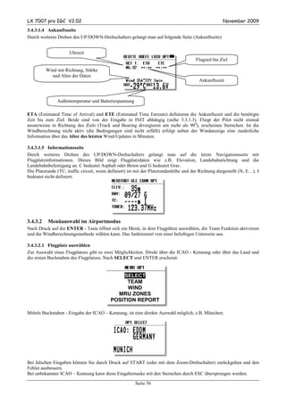 LX 7007 pro IGC V2.02                                                                                November 2009
3.4.3.1.4 Ankunftsseite
Durch weiteres Drehen des UP/DOWN-Drehschalters gelangt man auf folgende Seite (Ankunftseite)


                     Uhrzeit
                                                                                       Flugzeit bis Ziel

          Wind mit Richtung, Stärke
            und Alter der Daten
                                                                                         Ankunftszeit



               Außentemperatur und Batteriespannung

ETA (Estimated Time of Arrival) und ETE (Estimated Time Enroute) definieren die Ankunftszeit und die benötigte
Zeit bis zum Ziel. Beide sind von der Eingabe in INIT abhängig (siehe 3.3.1.3). Fliegt der Pilot nicht einmal
ansatzweise in Richtung des Ziels (Track und Bearing divergieren um mehr als 900), erscheinen Sternchen. Ist die
Windberechnung nicht aktiv (die Bedingungen sind nicht erfüllt) erfolgt neben der Windanzeige eine zusätzliche
Information über das Alter des letzten Wind-Updates in Minuten.

3.4.3.1.5 Informationsseite
Durch weiteres Drehen des UP/DOWN-Drehschalters gelangt man auf die letzte Navigationsseite mit
Flugplatzinformationen. Dieses Bild zeigt Flugplatzdaten wie z.B. Elevation, Landebahnrichtung und die
Landebahnbefestigung an. C bedeutet Asphalt oder Beton und G bedeutet Gras.
Die Platzrunde (TC, traffic circuit, wenn definiert) ist mit der Platzrundenhöhe und der Richtung dargestellt (N, E…). I
bedeutet nicht definiert.




3.4.3.2    Menüauswahl im Airportmodus
Nach Druck auf die ENTER - Taste öffnet sich ein Menü, in dem Flugplätze auswählen, die Team Funktion aktivieren
und die Windberechnungsmethode wählen kann. Das funktioniert von einer beliebigen Unterseite aus.

3.4.3.2.1 Flugplatz auswählen
Zur Auswahl eines Flugplatzes gibt es zwei Möglichkeiten. Direkt über die ICAO - Kennung oder über das Land und
die ersten Buchstaben des Flugplatzes. Nach SELECT und ENTER erscheint:


                                               SELECT
                                                 TEAM
                                                 WIND
                                             MRU ZONES
                                           POSITION REPORT

Mittels Buchstaben - Eingabe der ICAO – Kennung, ist eine direkte Auswahl möglich, z.B. München:




Bei falschen Eingaben können Sie durch Druck auf START (oder mit dem Zoom-Drehschalter) zurückgehen und den
Fehler ausbessern.
Bei unbekannter ICAO – Kennung kann diese Eingabemaske mit den Sternchen durch ESC übersprungen werden.

                                                       Seite 56
 